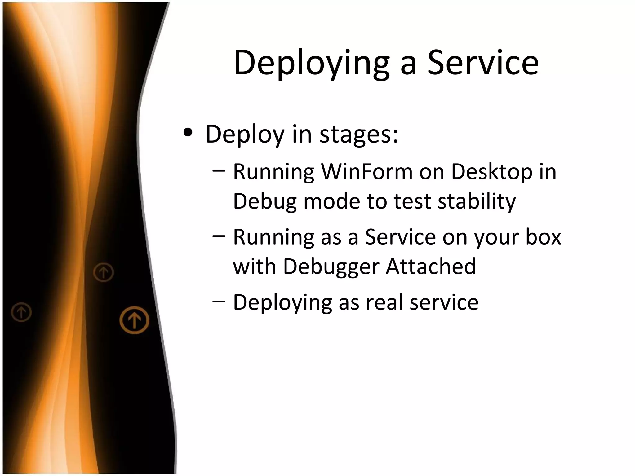 Deploying a Service Deploy in stages: Running WinForm on Desktop in Debug mode to test stability Running as a Service on your box with Debugger Attached Deploying as real service 