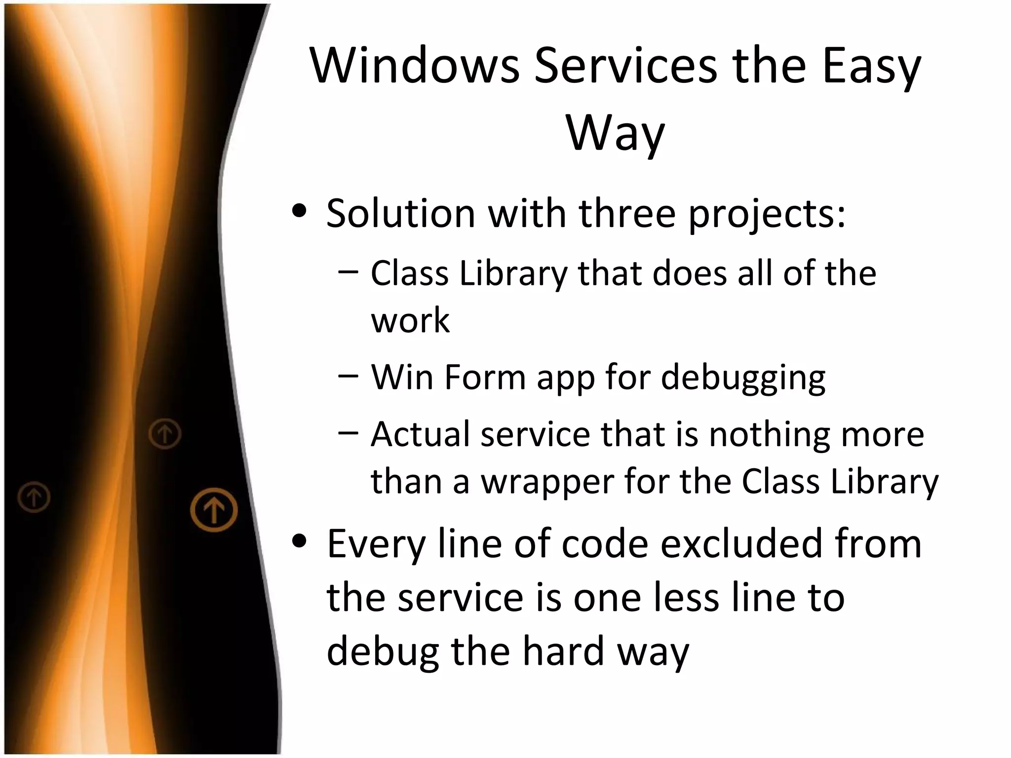 Windows Services the Easy Way Solution with three projects: Class Library that does all of the work Win Form app for debugging Actual service that is nothing more than a wrapper for the Class Library Every line of code excluded from the service is one less line to debug the hard way 