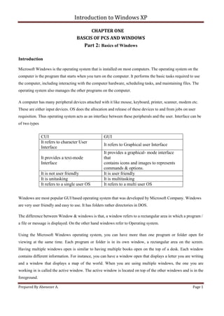 Introduction to Windows XP
Prepared By Abenezer A. Page 1
CHAPTER ONE
BASCIS OF PCS AND WINDOWS
Part 2: Basics of Windows
Introduction
Microsoft Windows is the operating system that is installed on most computers. The operating system on the
computer is the program that starts when you turn on the computer. It performs the basic tasks required to use
the computer, including interacting with the computer hardware, scheduling tasks, and maintaining files. The
operating system also manages the other programs on the computer.
A computer has many peripheral devices attached with it like mouse, keyboard, printer, scanner, modem etc.
These are either input devices. OS does the allocation and release of these devices to and from jobs on user
requisition. Thus operating system acts as an interface between these peripherals and the user. Interface can be
of two types
Windows are most popular GUI based operating system that was developed by Microsoft Company. Windows
are very user friendly and easy to use. It has folders rather directories in DOS.
The difference between Window & windows is that, a window refers to a rectangular area in which a program /
a file or message is displayed. On the other hand windows refer to Operating system.
Using the Microsoft Windows operating system, you can have more than one program or folder open for
viewing at the same time. Each program or folder is in its own window, a rectangular area on the screen.
Having multiple windows open is similar to having multiple books open on the top of a desk. Each window
contains different information. For instance, you can have a window open that displays a letter you are writing
and a window that displays a map of the world. When you are using multiple windows, the one you are
working in is called the active window. The active window is located on top of the other windows and is in the
foreground.
CUI GUI
It refers to character User
Interface
It refers to Graphical user Interface
It provides a text-mode
Interface
It provides a graphical- mode interface
that
contains icons and images to represents
commands & options.
It is not user friendly It is user friendly
It is unitasking It is multitasking
It refers to a single user OS It refers to a multi user OS
 