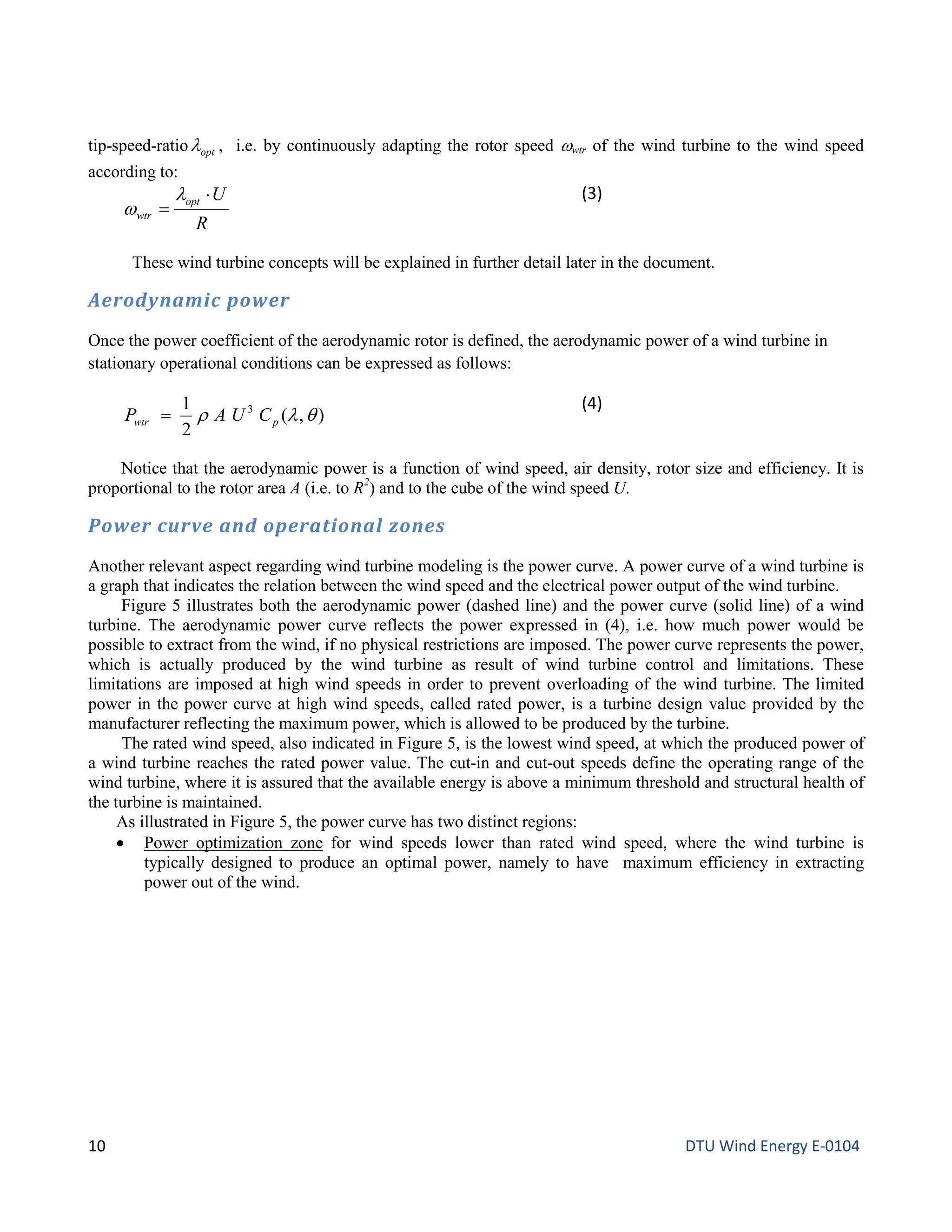 tip-speed-ratio optλ , i.e. by continuously adapting the rotor speed ωwtr of the wind turbine to the wind speed
according to:
R
Uopt
wtr
⋅
=
λ
w
(3)
These wind turbine concepts will be explained in further detail later in the document.
Aerodynamic power
Once the power coefficient of the aerodynamic rotor is defined, the aerodynamic power of a wind turbine in
stationary operational conditions can be expressed as follows:
),(
2
1 3
θλρ pwtρ CUAP =
(4)
Notice that the aerodynamic power is a function of wind speed, air density, rotor size and efficiency. It is
proportional to the rotor area A (i.e. to R2
) and to the cube of the wind speed U.
Power curve and operational zones
Another relevant aspect regarding wind turbine modeling is the power curve. A power curve of a wind turbine is
a graph that indicates the relation between the wind speed and the electrical power output of the wind turbine.
Figure 5 illustrates both the aerodynamic power (dashed line) and the power curve (solid line) of a wind
turbine. The aerodynamic power curve reflects the power expressed in (4), i.e. how much power would be
possible to extract from the wind, if no physical restrictions are imposed. The power curve represents the power,
which is actually produced by the wind turbine as result of wind turbine control and limitations. These
limitations are imposed at high wind speeds in order to prevent overloading of the wind turbine. The limited
power in the power curve at high wind speeds, called rated power, is a turbine design value provided by the
manufacturer reflecting the maximum power, which is allowed to be produced by the turbine.
The rated wind speed, also indicated in Figure 5, is the lowest wind speed, at which the produced power of
a wind turbine reaches the rated power value. The cut-in and cut-out speeds define the operating range of the
wind turbine, where it is assured that the available energy is above a minimum threshold and structural health of
the turbine is maintained.
As illustrated in Figure 5, the power curve has two distinct regions:
• Power optimization zone for wind speeds lower than rated wind speed, where the wind turbine is
typically designed to produce an optimal power, namely to have maximum efficiency in extracting
power out of the wind.
10 DTU Wind Energy E-0104
 
