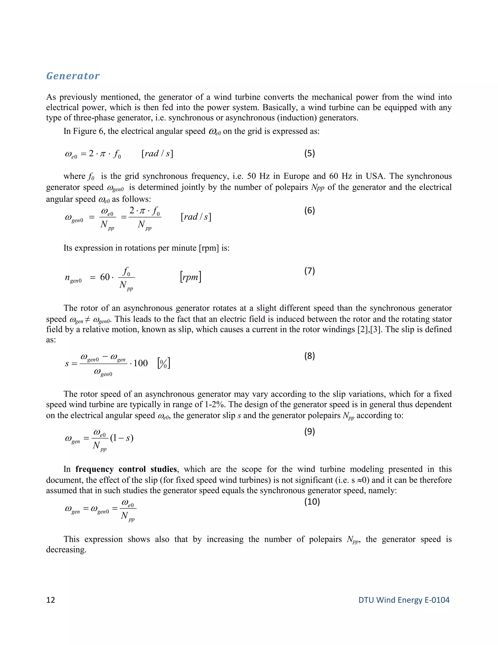 Generator
As previously mentioned, the generator of a wind turbine converts the mechanical power from the wind into
electrical power, which is then fed into the power system. Basically, a wind turbine can be equipped with any
type of three-phase generator, i.e. synchronous or asynchronous (induction) generators.
In Figure 6, the electrical angular speed ωe0 on the grid is expressed as:
]/[2 00 sradfe ⋅⋅= πω (5)
where f0 is the grid synchronous frequency, i.e. 50 Hz in Europe and 60 Hz in USA. The synchronous
generator speed ωgen0 is determined jointly by the number of polepairs Npp of the generator and the electrical
angular speed ωe0 as follows:
]/[
2 00
0 srad
N
f
N pppp
e
gen
⋅⋅
==
pω
ω
(6)
Its expression in rotations per minute [rpm] is:
[ ]rpm
N
f
n
pp
gen
0
0 60 ⋅=
(7)
The rotor of an asynchronous generator rotates at a slight different speed than the synchronous generator
speed ωgen ≠ ωgen0. This leads to the fact that an electric field is induced between the rotor and the rotating stator
field by a relative motion, known as slip, which causes a current in the rotor windings [2],[3]. The slip is defined
as:
[ ]0
0
0
0
100⋅
−
=
gen
gengen
s
ω
ωω (8)
The rotor speed of an asynchronous generator may vary according to the slip variations, which for a fixed
speed wind turbine are typically in range of 1-2%. The design of the generator speed is in general thus dependent
on the electrical angular speed ωe0, the generator slip s and the generator polepairs Npp according to:
)1(0
s
Npp
e
gen −=
ω
ω
(9)
In frequency control studies, which are the scope for the wind turbine modeling presented in this
document, the effect of the slip (for fixed speed wind turbines) is not significant (i.e. s ≈0) and it can be therefore
assumed that in such studies the generator speed equals the synchronous generator speed, namely:
pp
e
gengen
N
0
0
ω
ωω ==
(10)
This expression shows also that by increasing the number of polepairs Npp, the generator speed is
decreasing.
12 DTU Wind Energy E-0104
 