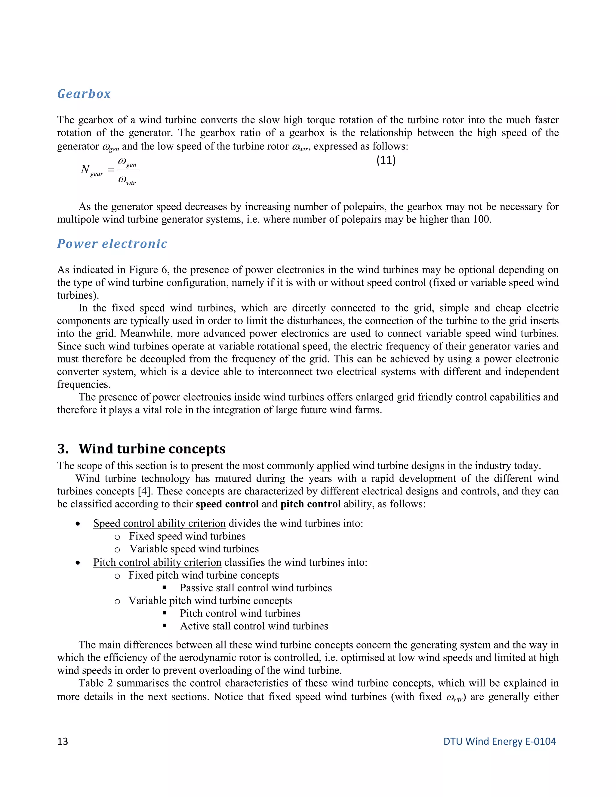 Gearbox
The gearbox of a wind turbine converts the slow high torque rotation of the turbine rotor into the much faster
rotation of the generator. The gearbox ratio of a gearbox is the relationship between the high speed of the
generator ωgen and the low speed of the turbine rotor ωwtr, expressed as follows:
wtr
gen
gearN
w
w
=
(11)
As the generator speed decreases by increasing number of polepairs, the gearbox may not be necessary for
multipole wind turbine generator systems, i.e. where number of polepairs may be higher than 100.
Power electronic
As indicated in Figure 6, the presence of power electronics in the wind turbines may be optional depending on
the type of wind turbine configuration, namely if it is with or without speed control (fixed or variable speed wind
turbines).
In the fixed speed wind turbines, which are directly connected to the grid, simple and cheap electric
components are typically used in order to limit the disturbances, the connection of the turbine to the grid inserts
into the grid. Meanwhile, more advanced power electronics are used to connect variable speed wind turbines.
Since such wind turbines operate at variable rotational speed, the electric frequency of their generator varies and
must therefore be decoupled from the frequency of the grid. This can be achieved by using a power electronic
converter system, which is a device able to interconnect two electrical systems with different and independent
frequencies.
The presence of power electronics inside wind turbines offers enlarged grid friendly control capabilities and
therefore it plays a vital role in the integration of large future wind farms.
3. Wind turbine concepts
The scope of this section is to present the most commonly applied wind turbine designs in the industry today.
Wind turbine technology has matured during the years with a rapid development of the different wind
turbines concepts [4]. These concepts are characterized by different electrical designs and controls, and they can
be classified according to their speed control and pitch control ability, as follows:
• Speed control ability criterion divides the wind turbines into:
o Fixed speed wind turbines
o Variable speed wind turbines
• Pitch control ability criterion classifies the wind turbines into:
o Fixed pitch wind turbine concepts
 Passive stall control wind turbines
o Variable pitch wind turbine concepts
 Pitch control wind turbines
 Active stall control wind turbines
The main differences between all these wind turbine concepts concern the generating system and the way in
which the efficiency of the aerodynamic rotor is controlled, i.e. optimised at low wind speeds and limited at high
wind speeds in order to prevent overloading of the wind turbine.
Table 2 summarises the control characteristics of these wind turbine concepts, which will be explained in
more details in the next sections. Notice that fixed speed wind turbines (with fixed ωwtr) are generally either
13 DTU Wind Energy E-0104
 