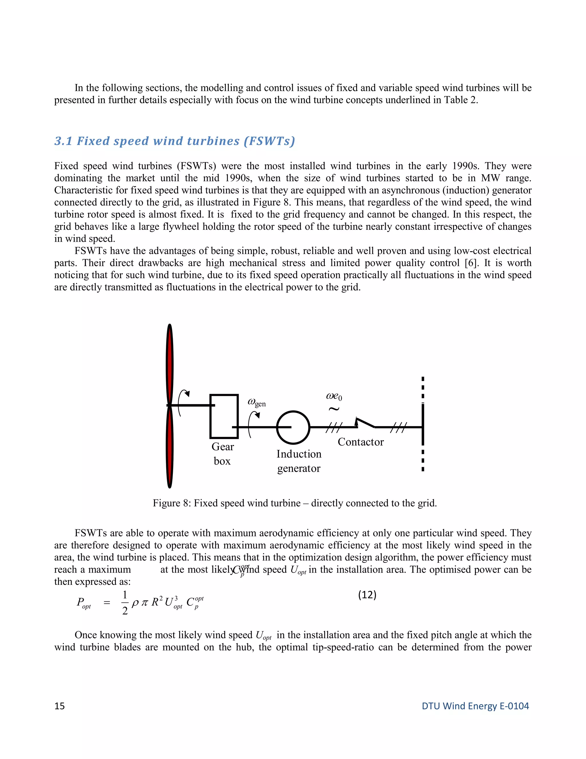 In the following sections, the modelling and control issues of fixed and variable speed wind turbines will be
presented in further details especially with focus on the wind turbine concepts underlined in Table 2.
3.1 Fixed speed wind turbines (FSWTs)
Fixed speed wind turbines (FSWTs) were the most installed wind turbines in the early 1990s. They were
dominating the market until the mid 1990s, when the size of wind turbines started to be in MW range.
Characteristic for fixed speed wind turbines is that they are equipped with an asynchronous (induction) generator
connected directly to the grid, as illustrated in Figure 8. This means, that regardless of the wind speed, the wind
turbine rotor speed is almost fixed. It is fixed to the grid frequency and cannot be changed. In this respect, the
grid behaves like a large flywheel holding the rotor speed of the turbine nearly constant irrespective of changes
in wind speed.
FSWTs have the advantages of being simple, robust, reliable and well proven and using low-cost electrical
parts. Their direct drawbacks are high mechanical stress and limited power quality control [6]. It is worth
noticing that for such wind turbine, due to its fixed speed operation practically all fluctuations in the wind speed
are directly transmitted as fluctuations in the electrical power to the grid.
FSWTs are able to operate with maximum aerodynamic efficiency at only one particular wind speed. They
are therefore designed to operate with maximum aerodynamic efficiency at the most likely wind speed in the
area, the wind turbine is placed. This means that in the optimization design algorithm, the power efficiency must
reach a maximum at the most likely wind speed Uopt in the installation area. The optimised power can be
then expressed as:
opt
poptopt CURP 32
2
1
pρ=
(12)
Once knowing the most likely wind speed Uopt in the installation area and the fixed pitch angle at which the
wind turbine blades are mounted on the hub, the optimal tip-speed-ratio can be determined from the power
Figure 8: Fixed speed wind turbine – directly connected to the grid.
Gear
box
Induction
generator
Contactor
ωgen
ωe0
~
opt
pC
15 DTU Wind Energy E-0104
 
