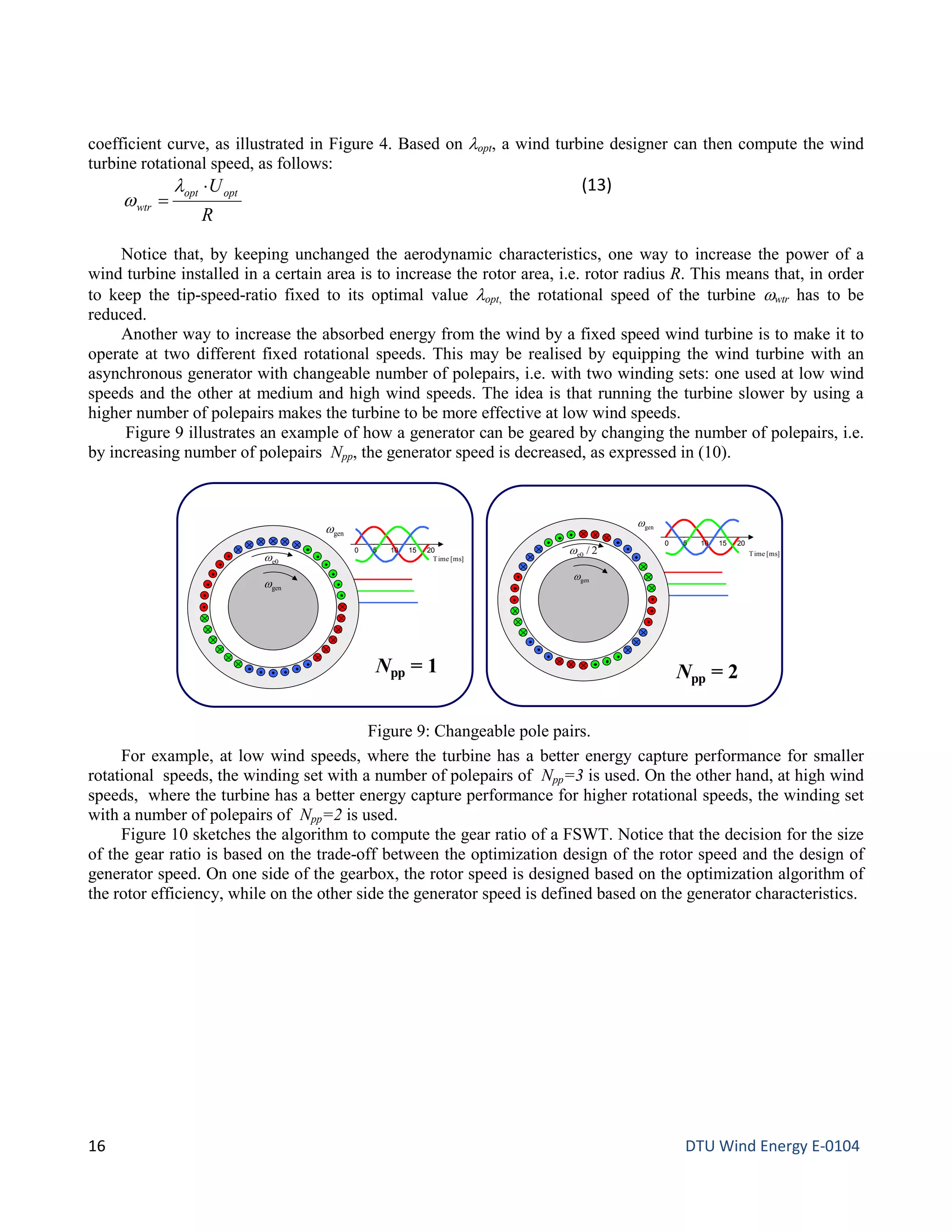 coefficient curve, as illustrated in Figure 4. Based on λopt, a wind turbine designer can then compute the wind
turbine rotational speed, as follows:
R
Uoptopt
wtr
⋅
=
λ
w
(13)
Notice that, by keeping unchanged the aerodynamic characteristics, one way to increase the power of a
wind turbine installed in a certain area is to increase the rotor area, i.e. rotor radius R. This means that, in order
to keep the tip-speed-ratio fixed to its optimal value λopt, the rotational speed of the turbine ωwtr has to be
reduced.
Another way to increase the absorbed energy from the wind by a fixed speed wind turbine is to make it to
operate at two different fixed rotational speeds. This may be realised by equipping the wind turbine with an
asynchronous generator with changeable number of polepairs, i.e. with two winding sets: one used at low wind
speeds and the other at medium and high wind speeds. The idea is that running the turbine slower by using a
higher number of polepairs makes the turbine to be more effective at low wind speeds.
Figure 9 illustrates an example of how a generator can be geared by changing the number of polepairs, i.e.
by increasing number of polepairs Npp, the generator speed is decreased, as expressed in (10).
For example, at low wind speeds, where the turbine has a better energy capture performance for smaller
rotational speeds, the winding set with a number of polepairs of Npp=3 is used. On the other hand, at high wind
speeds, where the turbine has a better energy capture performance for higher rotational speeds, the winding set
with a number of polepairs of Npp=2 is used.
Figure 10 sketches the algorithm to compute the gear ratio of a FSWT. Notice that the decision for the size
of the gear ratio is based on the trade-off between the optimization design of the rotor speed and the design of
generator speed. On one side of the gearbox, the rotor speed is designed based on the optimization algorithm of
the rotor efficiency, while on the other side the generator speed is defined based on the generator characteristics.
Figure 9: Changeable pole pairs.
genω
0 5 10 15 20
Time [ms]
genω
e0ω
Npp = 1
genω
0 5 10 15 20
Time [ms]
genω
Npp = 2
2/e0ω
16 DTU Wind Energy E-0104
 