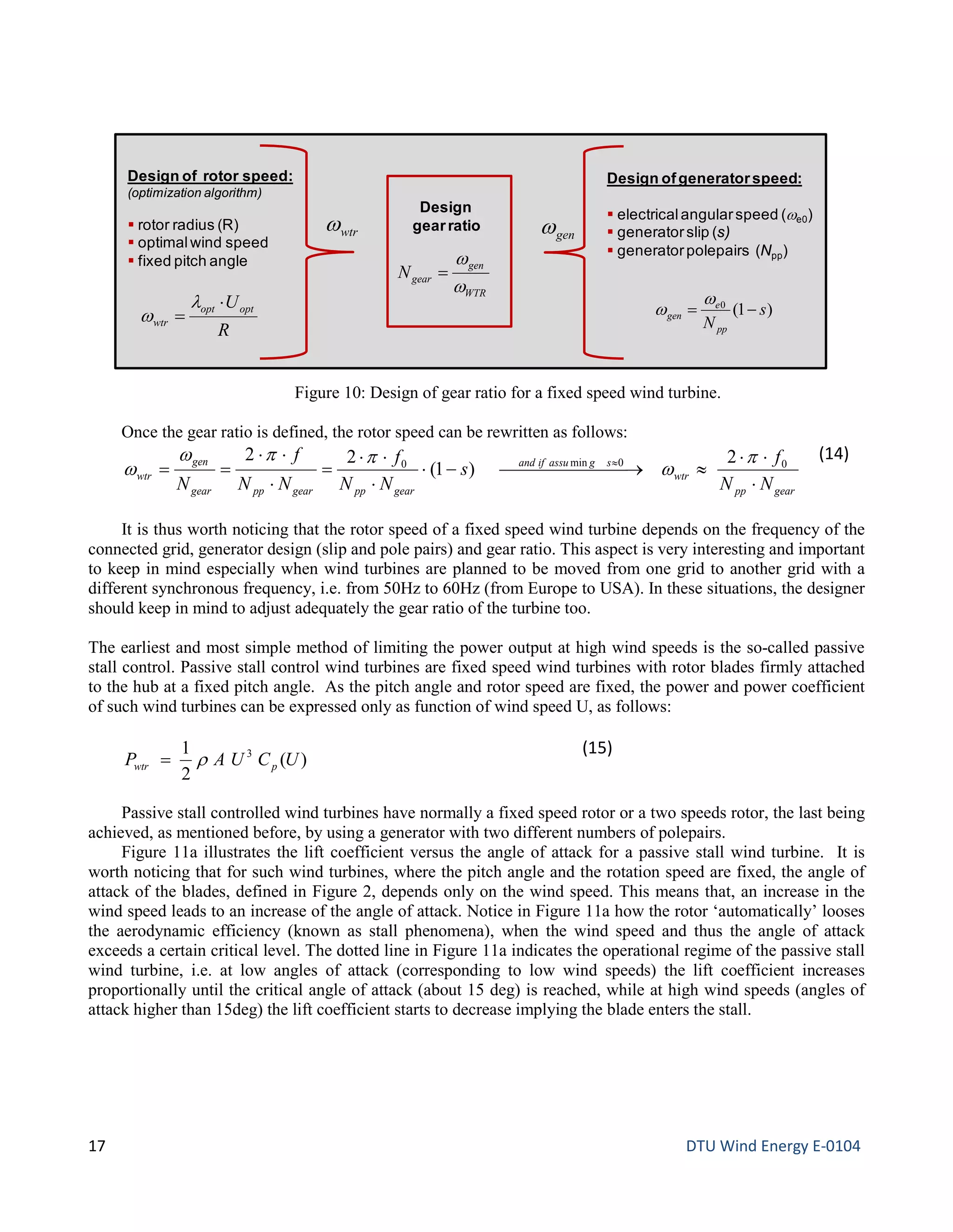 Once the gear ratio is defined, the rotor speed can be rewritten as follows:
gearpp
wtr
sgassuifand
gearppgearppgear
gen
wtr
NN
f
s
NN
f
NN
f
N ⋅
⋅⋅
≈ →−⋅
⋅
⋅⋅
=
⋅
⋅⋅
== ≈ 00min0 2
)1(
22 p
w
ppw
w
(14)
It is thus worth noticing that the rotor speed of a fixed speed wind turbine depends on the frequency of the
connected grid, generator design (slip and pole pairs) and gear ratio. This aspect is very interesting and important
to keep in mind especially when wind turbines are planned to be moved from one grid to another grid with a
different synchronous frequency, i.e. from 50Hz to 60Hz (from Europe to USA). In these situations, the designer
should keep in mind to adjust adequately the gear ratio of the turbine too.
The earliest and most simple method of limiting the power output at high wind speeds is the so-called passive
stall control. Passive stall control wind turbines are fixed speed wind turbines with rotor blades firmly attached
to the hub at a fixed pitch angle. As the pitch angle and rotor speed are fixed, the power and power coefficient
of such wind turbines can be expressed only as function of wind speed U, as follows:
)(
2
1 3
UCUAP pwtr r=
(15)
Passive stall controlled wind turbines have normally a fixed speed rotor or a two speeds rotor, the last being
achieved, as mentioned before, by using a generator with two different numbers of polepairs.
Figure 11a illustrates the lift coefficient versus the angle of attack for a passive stall wind turbine. It is
worth noticing that for such wind turbines, where the pitch angle and the rotation speed are fixed, the angle of
attack of the blades, defined in Figure 2, depends only on the wind speed. This means that, an increase in the
wind speed leads to an increase of the angle of attack. Notice in Figure 11a how the rotor ‘automatically’ looses
the aerodynamic efficiency (known as stall phenomena), when the wind speed and thus the angle of attack
exceeds a certain critical level. The dotted line in Figure 11a indicates the operational regime of the passive stall
wind turbine, i.e. at low angles of attack (corresponding to low wind speeds) the lift coefficient increases
proportionally until the critical angle of attack (about 15 deg) is reached, while at high wind speeds (angles of
attack higher than 15deg) the lift coefficient starts to decrease implying the blade enters the stall.
Figure 10: Design of gear ratio for a fixed speed wind turbine.
Design ofgeneratorspeed:
 electricalangularspeed (ωe0)
 generatorslip (s)
 generatorpolepairs (Npp)
Design
gearratio
Design of rotor speed:
(optimization algorithm)
 rotor radius (R)
 optimalwind speed
 fixed pitch angle
WTR
gen
gearN
ω
ω
=
wtrω
R
Uoptopt
wtr
⋅
=
λ
ω
genω
)1(0
s
Npp
e
gen −=
ω
ω
17 DTU Wind Energy E-0104
 