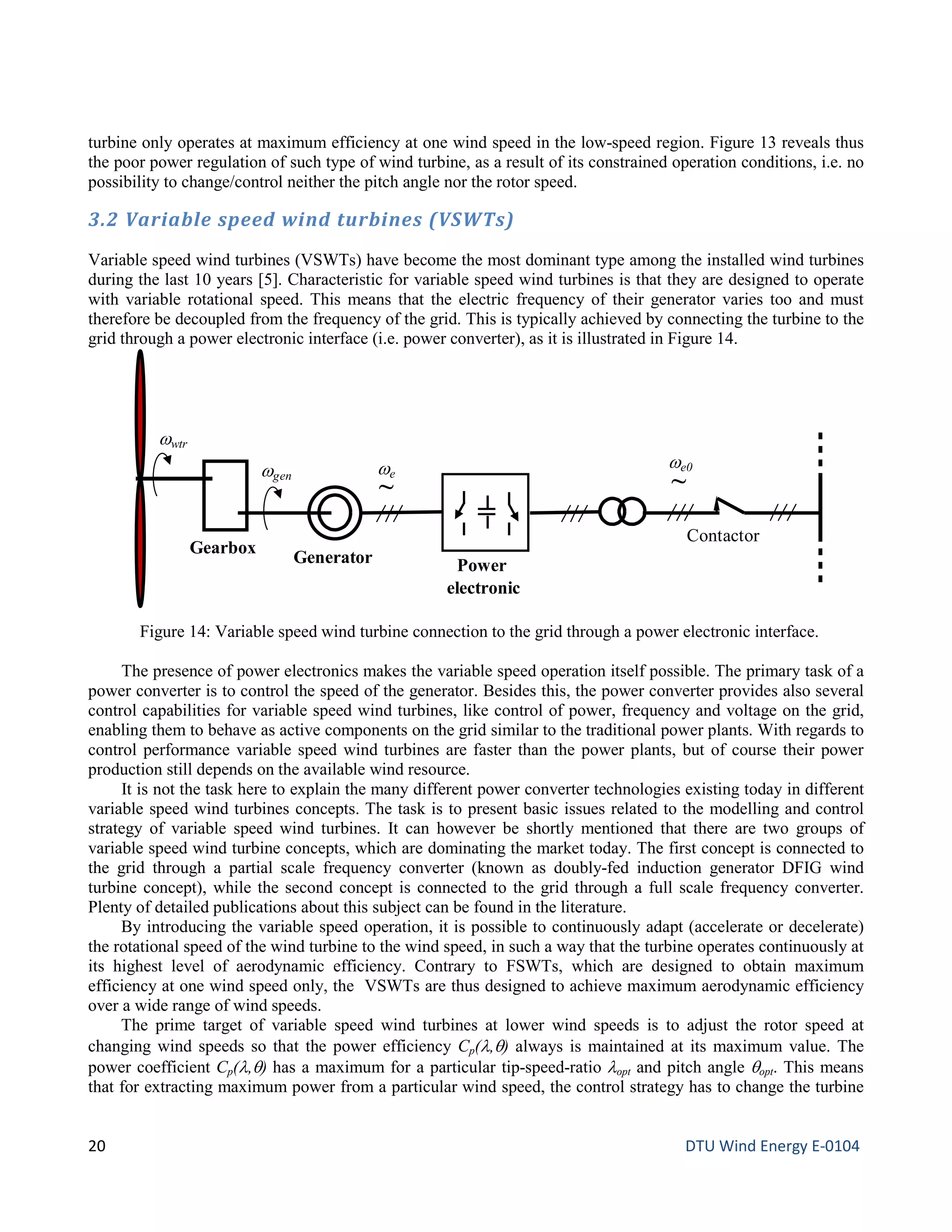turbine only operates at maximum efficiency at one wind speed in the low-speed region. Figure 13 reveals thus
the poor power regulation of such type of wind turbine, as a result of its constrained operation conditions, i.e. no
possibility to change/control neither the pitch angle nor the rotor speed.
3.2 Variable speed wind turbines (VSWTs)
Variable speed wind turbines (VSWTs) have become the most dominant type among the installed wind turbines
during the last 10 years [5]. Characteristic for variable speed wind turbines is that they are designed to operate
with variable rotational speed. This means that the electric frequency of their generator varies too and must
therefore be decoupled from the frequency of the grid. This is typically achieved by connecting the turbine to the
grid through a power electronic interface (i.e. power converter), as it is illustrated in Figure 14.
The presence of power electronics makes the variable speed operation itself possible. The primary task of a
power converter is to control the speed of the generator. Besides this, the power converter provides also several
control capabilities for variable speed wind turbines, like control of power, frequency and voltage on the grid,
enabling them to behave as active components on the grid similar to the traditional power plants. With regards to
control performance variable speed wind turbines are faster than the power plants, but of course their power
production still depends on the available wind resource.
It is not the task here to explain the many different power converter technologies existing today in different
variable speed wind turbines concepts. The task is to present basic issues related to the modelling and control
strategy of variable speed wind turbines. It can however be shortly mentioned that there are two groups of
variable speed wind turbine concepts, which are dominating the market today. The first concept is connected to
the grid through a partial scale frequency converter (known as doubly-fed induction generator DFIG wind
turbine concept), while the second concept is connected to the grid through a full scale frequency converter.
Plenty of detailed publications about this subject can be found in the literature.
By introducing the variable speed operation, it is possible to continuously adapt (accelerate or decelerate)
the rotational speed of the wind turbine to the wind speed, in such a way that the turbine operates continuously at
its highest level of aerodynamic efficiency. Contrary to FSWTs, which are designed to obtain maximum
efficiency at one wind speed only, the VSWTs are thus designed to achieve maximum aerodynamic efficiency
over a wide range of wind speeds.
The prime target of variable speed wind turbines at lower wind speeds is to adjust the rotor speed at
changing wind speeds so that the power efficiency Cp(λ,θ) always is maintained at its maximum value. The
power coefficient Cp(λ,θ) has a maximum for a particular tip-speed-ratio λopt and pitch angle θopt. This means
that for extracting maximum power from a particular wind speed, the control strategy has to change the turbine
Figure 14: Variable speed wind turbine connection to the grid through a power electronic interface.
Gearbox
Generator
Contactor
ωgen
ωe0
~
ωe
~
Power
electronic
=
ωwtr
20 DTU Wind Energy E-0104
 