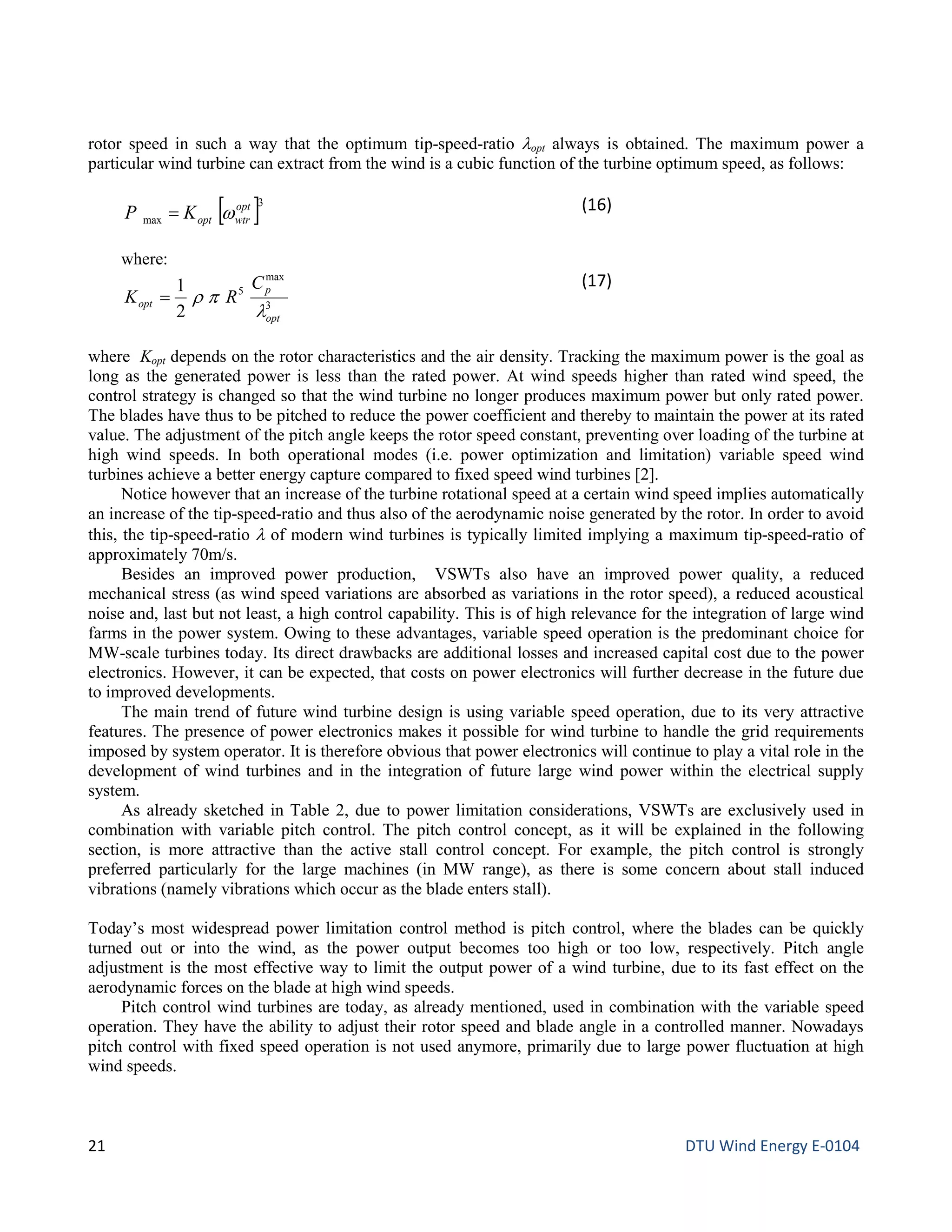 rotor speed in such a way that the optimum tip-speed-ratio λopt always is obtained. The maximum power a
particular wind turbine can extract from the wind is a cubic function of the turbine optimum speed, as follows:
[ ]3
max
opt
wtroptKP w= (16)
where:
3
max
5
2
1
opt
p
opt
C
RK
λ
pρ=
(17)
where Kopt depends on the rotor characteristics and the air density. Tracking the maximum power is the goal as
long as the generated power is less than the rated power. At wind speeds higher than rated wind speed, the
control strategy is changed so that the wind turbine no longer produces maximum power but only rated power.
The blades have thus to be pitched to reduce the power coefficient and thereby to maintain the power at its rated
value. The adjustment of the pitch angle keeps the rotor speed constant, preventing over loading of the turbine at
high wind speeds. In both operational modes (i.e. power optimization and limitation) variable speed wind
turbines achieve a better energy capture compared to fixed speed wind turbines [2].
Notice however that an increase of the turbine rotational speed at a certain wind speed implies automatically
an increase of the tip-speed-ratio and thus also of the aerodynamic noise generated by the rotor. In order to avoid
this, the tip-speed-ratio λ of modern wind turbines is typically limited implying a maximum tip-speed-ratio of
approximately 70m/s.
Besides an improved power production, VSWTs also have an improved power quality, a reduced
mechanical stress (as wind speed variations are absorbed as variations in the rotor speed), a reduced acoustical
noise and, last but not least, a high control capability. This is of high relevance for the integration of large wind
farms in the power system. Owing to these advantages, variable speed operation is the predominant choice for
MW-scale turbines today. Its direct drawbacks are additional losses and increased capital cost due to the power
electronics. However, it can be expected, that costs on power electronics will further decrease in the future due
to improved developments.
The main trend of future wind turbine design is using variable speed operation, due to its very attractive
features. The presence of power electronics makes it possible for wind turbine to handle the grid requirements
imposed by system operator. It is therefore obvious that power electronics will continue to play a vital role in the
development of wind turbines and in the integration of future large wind power within the electrical supply
system.
As already sketched in Table 2, due to power limitation considerations, VSWTs are exclusively used in
combination with variable pitch control. The pitch control concept, as it will be explained in the following
section, is more attractive than the active stall control concept. For example, the pitch control is strongly
preferred particularly for the large machines (in MW range), as there is some concern about stall induced
vibrations (namely vibrations which occur as the blade enters stall).
Today’s most widespread power limitation control method is pitch control, where the blades can be quickly
turned out or into the wind, as the power output becomes too high or too low, respectively. Pitch angle
adjustment is the most effective way to limit the output power of a wind turbine, due to its fast effect on the
aerodynamic forces on the blade at high wind speeds.
Pitch control wind turbines are today, as already mentioned, used in combination with the variable speed
operation. They have the ability to adjust their rotor speed and blade angle in a controlled manner. Nowadays
pitch control with fixed speed operation is not used anymore, primarily due to large power fluctuation at high
wind speeds.
21 DTU Wind Energy E-0104
 