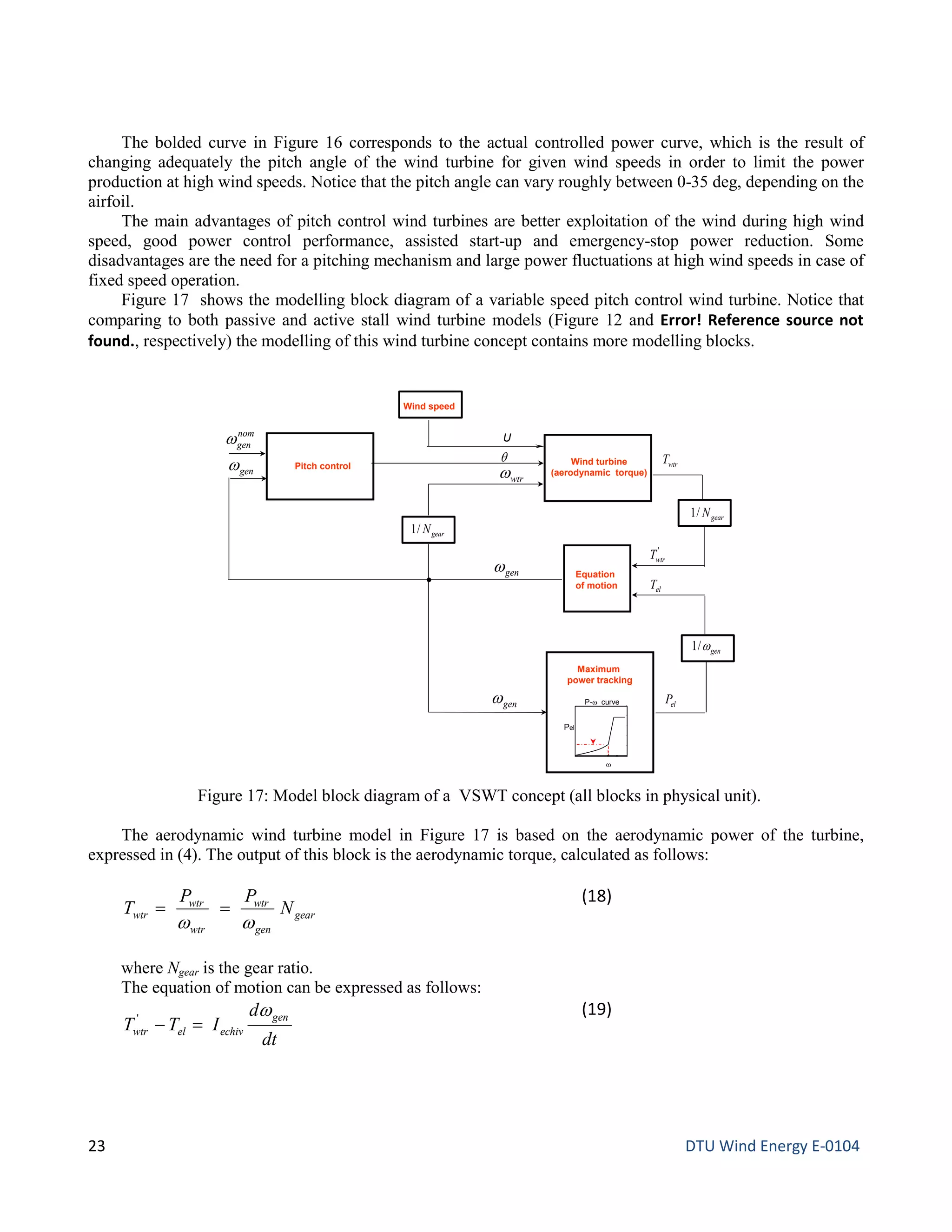 The bolded curve in Figure 16 corresponds to the actual controlled power curve, which is the result of
changing adequately the pitch angle of the wind turbine for given wind speeds in order to limit the power
production at high wind speeds. Notice that the pitch angle can vary roughly between 0-35 deg, depending on the
airfoil.
The main advantages of pitch control wind turbines are better exploitation of the wind during high wind
speed, good power control performance, assisted start-up and emergency-stop power reduction. Some
disadvantages are the need for a pitching mechanism and large power fluctuations at high wind speeds in case of
fixed speed operation.
Figure 17 shows the modelling block diagram of a variable speed pitch control wind turbine. Notice that
comparing to both passive and active stall wind turbine models (Figure 12 and Error! Reference source not
found., respectively) the modelling of this wind turbine concept contains more modelling blocks.
The aerodynamic wind turbine model in Figure 17 is based on the aerodynamic power of the turbine,
expressed in (4). The output of this block is the aerodynamic torque, calculated as follows:
gear
gen
wtr
wtr
wtr
wtr N
PP
T
ww
==
(18)
where Ngear is the gear ratio.
The equation of motion can be expressed as follows:
dt
d
ITT
gen
echivelwtr
w
=−'
(19)
Figure 17: Model block diagram of a VSWT concept (all blocks in physical unit).
Equation
of motion elT
nom
genω
Wind turbine
(aerodynamic torque)
Maximum
power tracking
Pitch control
Wind speed
θ
genω
Pel
ω
P-ω curvegenω
genω/1
elP
gearN/1
wtrω
U
genω wtrT
gearN/1
'
wtrT
23 DTU Wind Energy E-0104
 