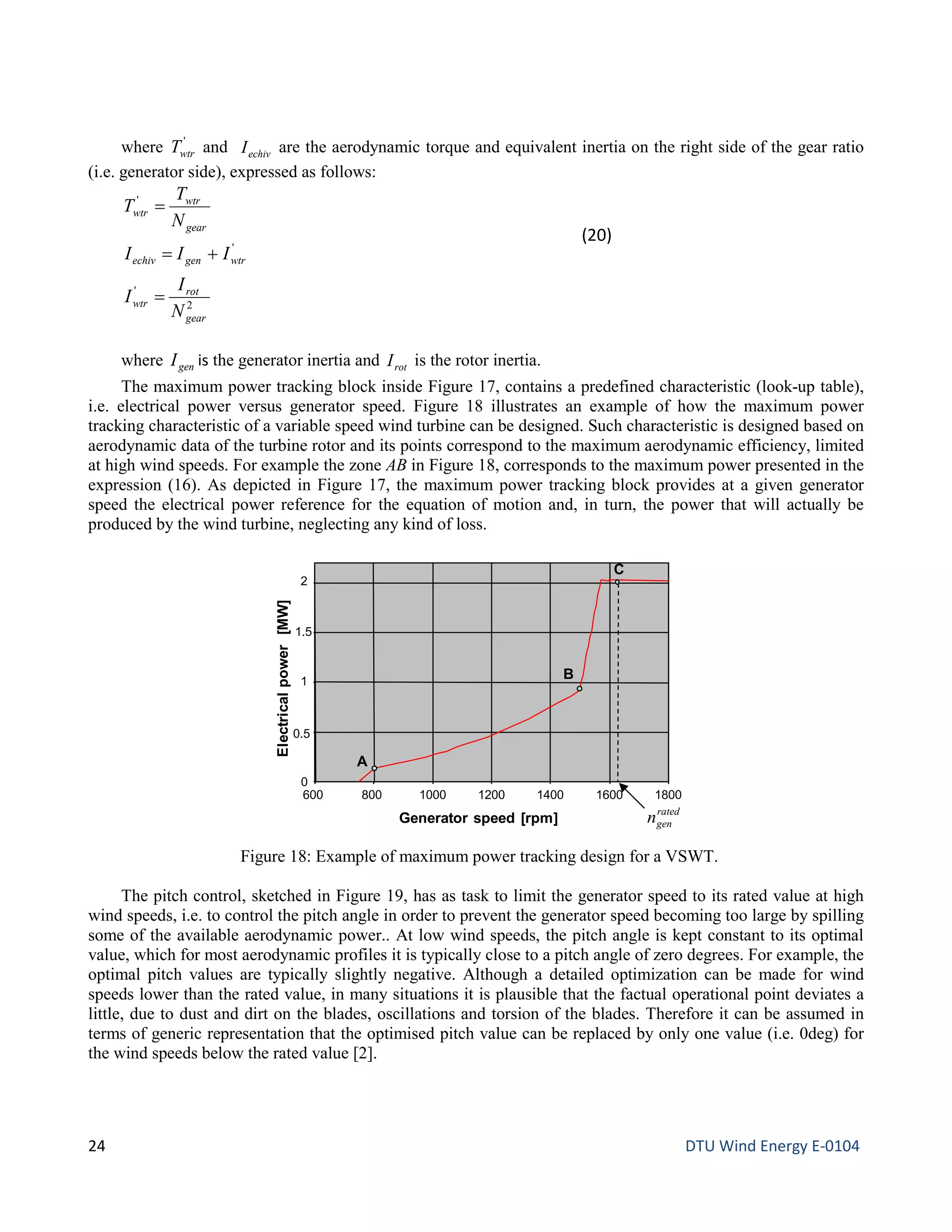 where '
wtrT and echivI are the aerodynamic torque and equivalent inertia on the right side of the gear ratio
(i.e. generator side), expressed as follows:
2
'
'
'
gear
rot
wtr
wtrgenechiv
gear
wtr
wtr
N
I
I
III
N
T
T
=
+=
=
(20)
where genI is the generator inertia and rotI is the rotor inertia.
The maximum power tracking block inside Figure 17, contains a predefined characteristic (look-up table),
i.e. electrical power versus generator speed. Figure 18 illustrates an example of how the maximum power
tracking characteristic of a variable speed wind turbine can be designed. Such characteristic is designed based on
aerodynamic data of the turbine rotor and its points correspond to the maximum aerodynamic efficiency, limited
at high wind speeds. For example the zone AB in Figure 18, corresponds to the maximum power presented in the
expression (16). As depicted in Figure 17, the maximum power tracking block provides at a given generator
speed the electrical power reference for the equation of motion and, in turn, the power that will actually be
produced by the wind turbine, neglecting any kind of loss.
The pitch control, sketched in Figure 19, has as task to limit the generator speed to its rated value at high
wind speeds, i.e. to control the pitch angle in order to prevent the generator speed becoming too large by spilling
some of the available aerodynamic power.. At low wind speeds, the pitch angle is kept constant to its optimal
value, which for most aerodynamic profiles it is typically close to a pitch angle of zero degrees. For example, the
optimal pitch values are typically slightly negative. Although a detailed optimization can be made for wind
speeds lower than the rated value, in many situations it is plausible that the factual operational point deviates a
little, due to dust and dirt on the blades, oscillations and torsion of the blades. Therefore it can be assumed in
terms of generic representation that the optimised pitch value can be replaced by only one value (i.e. 0deg) for
the wind speeds below the rated value [2].
Figure 18: Example of maximum power tracking design for a VSWT.
0
0.5
1
1.5
2
600 800 1000 1200 1400 1600 1800
Generator speed [rpm]
Electricalpower[MW]
A
B
C
rated
genn
24 DTU Wind Energy E-0104
 