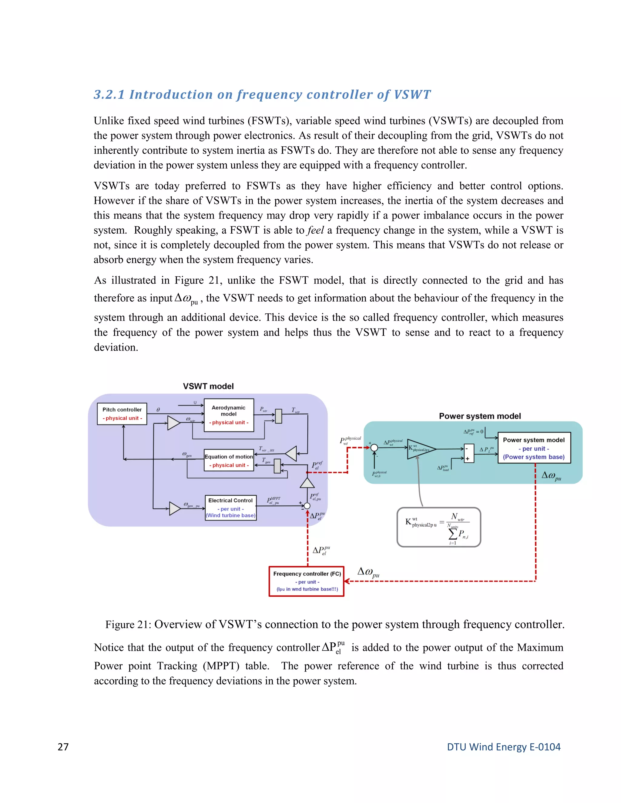 3.2.1 Introduction on frequency controller of VSWT
Unlike fixed speed wind turbines (FSWTs), variable speed wind turbines (VSWTs) are decoupled from
the power system through power electronics. As result of their decoupling from the grid, VSWTs do not
inherently contribute to system inertia as FSWTs do. They are therefore not able to sense any frequency
deviation in the power system unless they are equipped with a frequency controller.
VSWTs are today preferred to FSWTs as they have higher efficiency and better control options.
However if the share of VSWTs in the power system increases, the inertia of the system decreases and
this means that the system frequency may drop very rapidly if a power imbalance occurs in the power
system. Roughly speaking, a FSWT is able to feel a frequency change in the system, while a VSWT is
not, since it is completely decoupled from the power system. This means that VSWTs do not release or
absorb energy when the system frequency varies.
As illustrated in Figure 21, unlike the FSWT model, that is directly connected to the grid and has
therefore as input puω∆ , the VSWT needs to get information about the behaviour of the frequency in the
system through an additional device. This device is the so called frequency controller, which measures
the frequency of the power system and helps thus the VSWT to sense and to react to a frequency
deviation.
Notice that the output of the frequency controller
pu
elP∆ is added to the power output of the Maximum
Power point Tracking (MPPT) table. The power reference of the wind turbine is thus corrected
according to the frequency deviations in the power system.
Figure 21: Overview of VSWT’s connection to the power system through frequency controller.
27 DTU Wind Energy E-0104
 