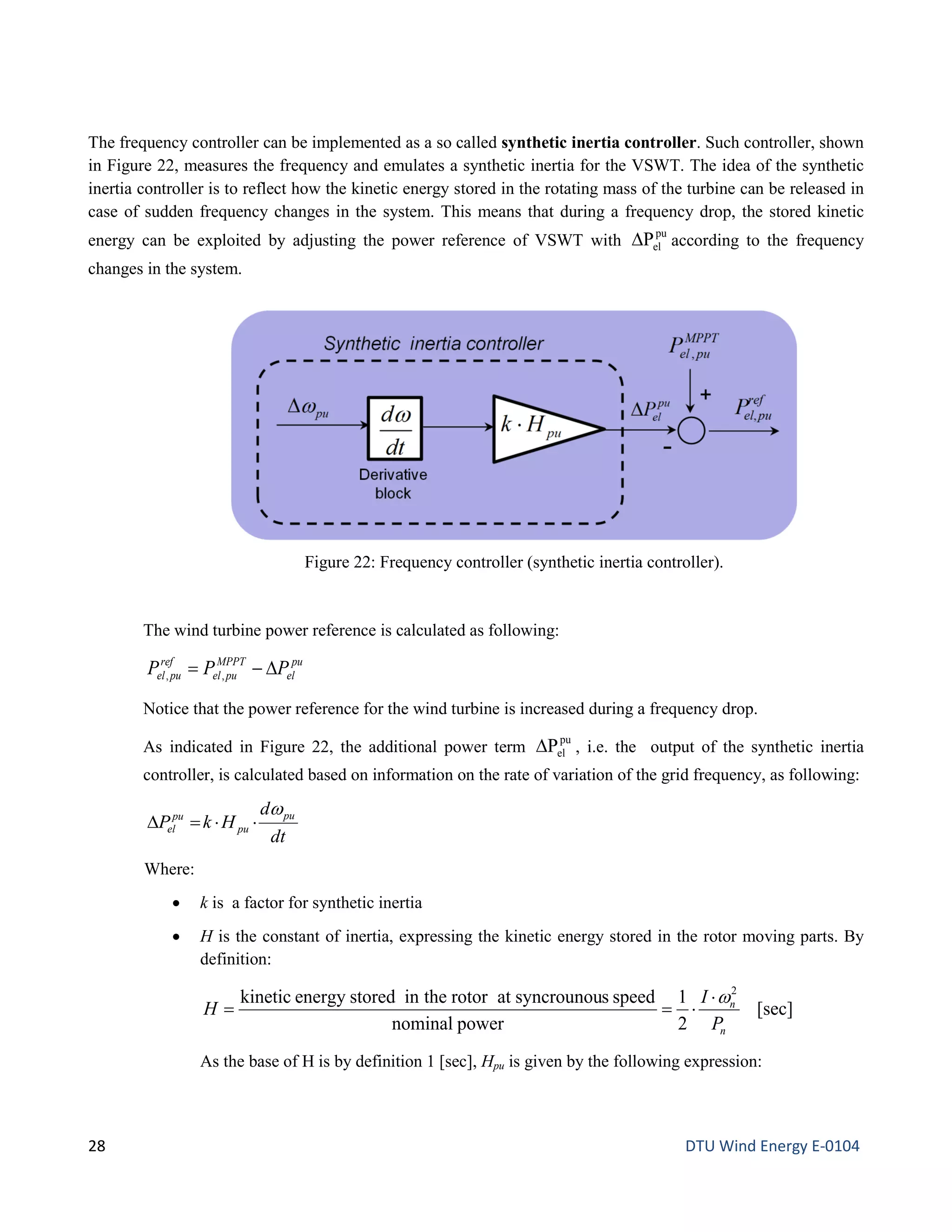 The frequency controller can be implemented as a so called synthetic inertia controller. Such controller, shown
in Figure 22, measures the frequency and emulates a synthetic inertia for the VSWT. The idea of the synthetic
inertia controller is to reflect how the kinetic energy stored in the rotating mass of the turbine can be released in
case of sudden frequency changes in the system. This means that during a frequency drop, the stored kinetic
energy can be exploited by adjusting the power reference of VSWT with
pu
elP∆ according to the frequency
changes in the system.
The wind turbine power reference is calculated as following:
pu
el
MPPT
puel
ref
puel PPP ∆−= ,,
Notice that the power reference for the wind turbine is increased during a frequency drop.
As indicated in Figure 22, the additional power term
pu
elP∆ , i.e. the output of the synthetic inertia
controller, is calculated based on information on the rate of variation of the grid frequency, as following:
dt
d
HkP pu
pu
pu
el
ω
⋅⋅=∆
Where:
• k is a factor for synthetic inertia
• H is the constant of inertia, expressing the kinetic energy stored in the rotor moving parts. By
definition:
[sec]
2
1
powernominal
speedssyncrounouatrotortheinstoredenergykinetic 2
n
n
P
I
H
w⋅
⋅==
As the base of H is by definition 1 [sec], Hpu is given by the following expression:
Figure 22: Frequency controller (synthetic inertia controller).
28 DTU Wind Energy E-0104
 
