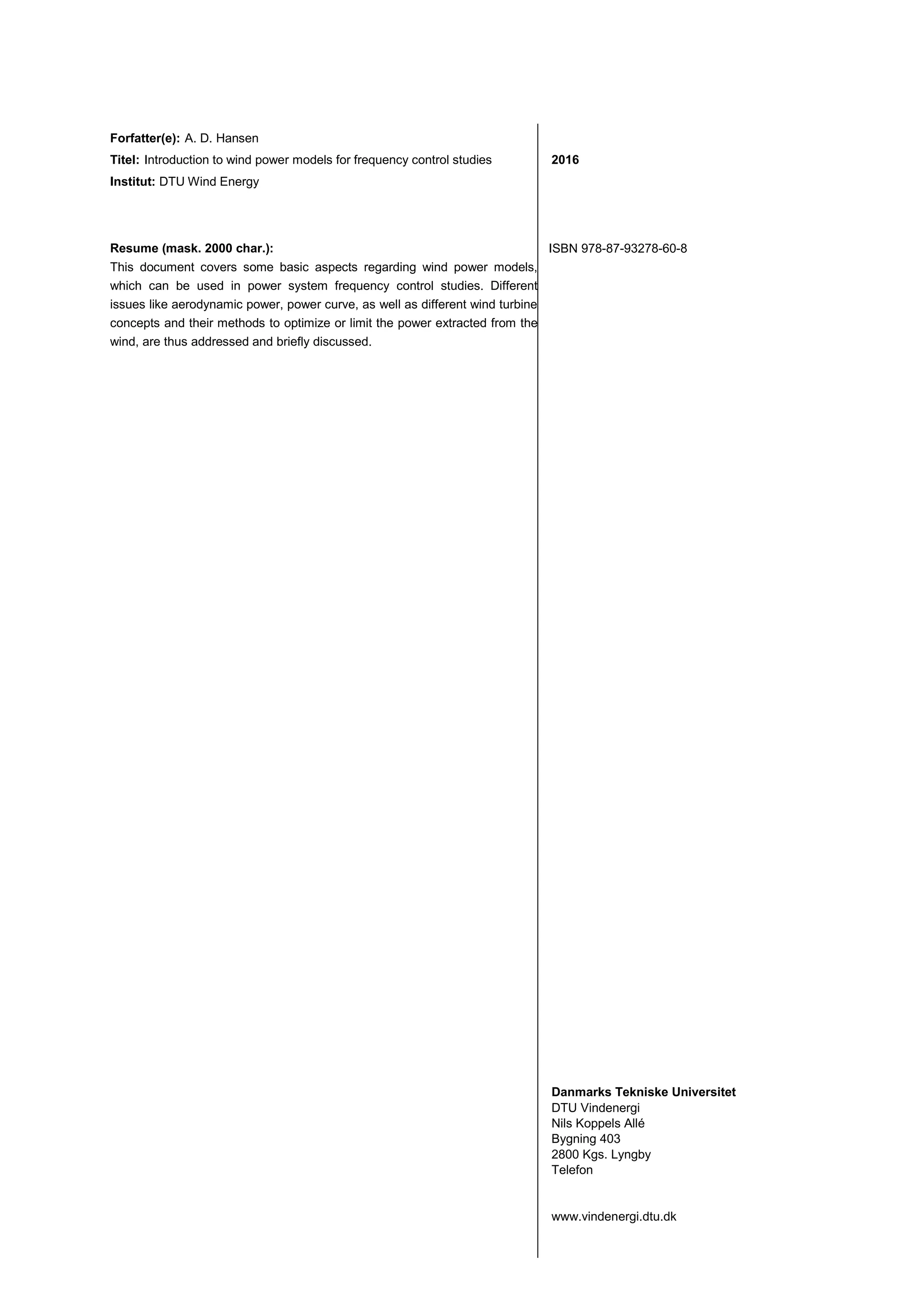 Forfatter(e): A. D. Hansen
Titel: Introduction to wind power models for frequency control studies
Institut: DTU Wind Energy
2016
Resume (mask. 2000 char.):
This document covers some basic aspects regarding wind power models,
which can be used in power system frequency control studies. Different
issues like aerodynamic power, power curve, as well as different wind turbine
concepts and their methods to optimize or limit the power extracted from the
wind, are thus addressed and briefly discussed.
ISBN 978-87-93278-60-8
Danmarks Tekniske Universitet
DTU Vindenergi
Nils Koppels Allé
Bygning 403
2800 Kgs. Lyngby
Telefon
www.vindenergi.dtu.dk
 