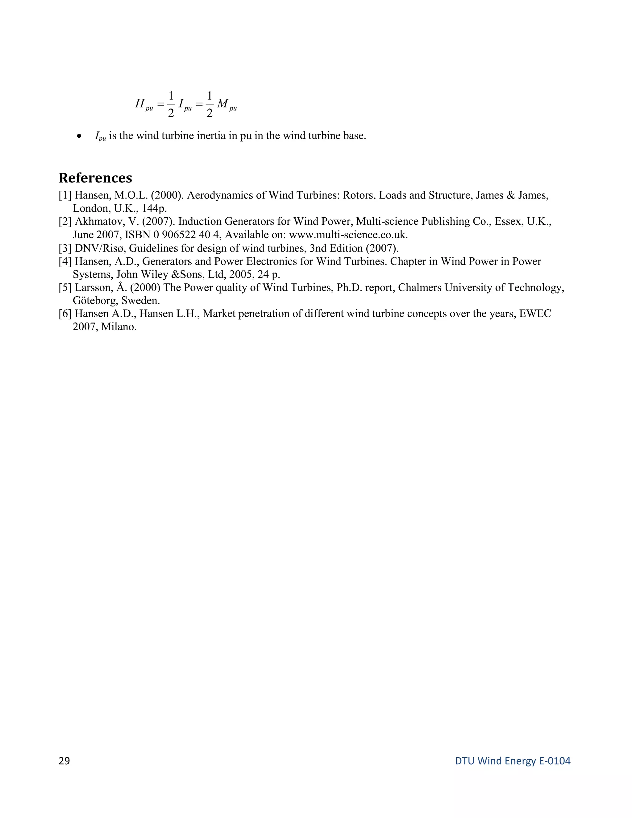 pupupu MIH
2
1
2
1
==
• Ipu is the wind turbine inertia in pu in the wind turbine base.
References
[1] Hansen, M.O.L. (2000). Aerodynamics of Wind Turbines: Rotors, Loads and Structure, James & James,
London, U.K., 144p.
[2] Akhmatov, V. (2007). Induction Generators for Wind Power, Multi-science Publishing Co., Essex, U.K.,
June 2007, ISBN 0 906522 40 4, Available on: www.multi-science.co.uk.
[3] DNV/Risø, Guidelines for design of wind turbines, 3nd Edition (2007).
[4] Hansen, A.D., Generators and Power Electronics for Wind Turbines. Chapter in Wind Power in Power
Systems, John Wiley &Sons, Ltd, 2005, 24 p.
[5] Larsson, Å. (2000) The Power quality of Wind Turbines, Ph.D. report, Chalmers University of Technology,
Göteborg, Sweden.
[6] Hansen A.D., Hansen L.H., Market penetration of different wind turbine concepts over the years, EWEC
2007, Milano.
29 DTU Wind Energy E-0104
 
