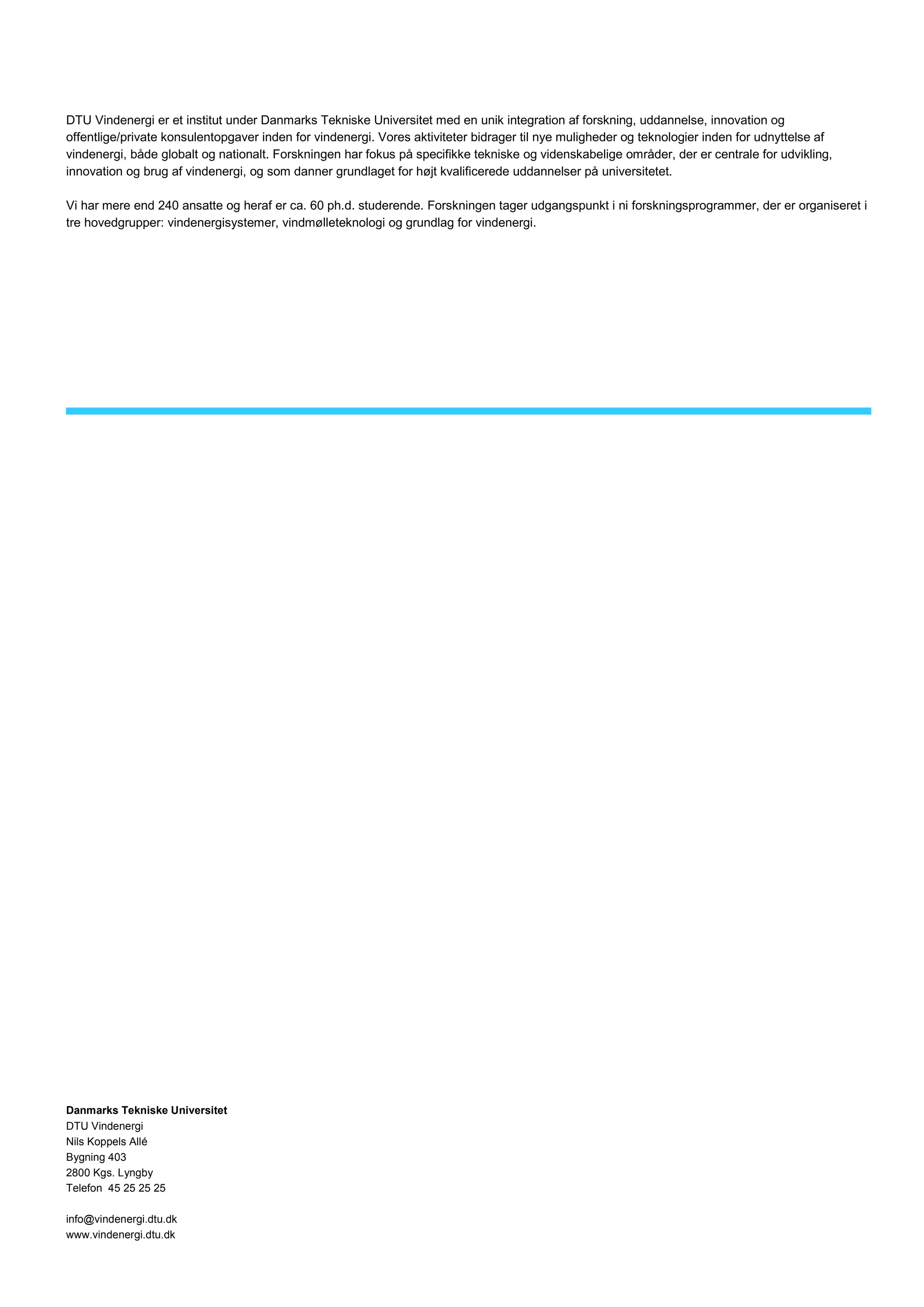 DTU Vindenergi er et institut under Danmarks Tekniske Universitet med en unik integration af forskning, uddannelse, innovation og
offentlige/private konsulentopgaver inden for vindenergi. Vores aktiviteter bidrager til nye muligheder og teknologier inden for udnyttelse af
vindenergi, både globalt og nationalt. Forskningen har fokus på specifikke tekniske og videnskabelige områder, der er centrale for udvikling,
innovation og brug af vindenergi, og som danner grundlaget for højt kvalificerede uddannelser på universitetet.
Vi har mere end 240 ansatte og heraf er ca. 60 ph.d. studerende. Forskningen tager udgangspunkt i ni forskningsprogrammer, der er organiseret i
tre hovedgrupper: vindenergisystemer, vindmølleteknologi og grundlag for vindenergi.
Danmarks Tekniske Universitet
DTU Vindenergi
Nils Koppels Allé
Bygning 403
2800 Kgs. Lyngby
Telefon 45 25 25 25
info@vindenergi.dtu.dk
www.vindenergi.dtu.dk
 