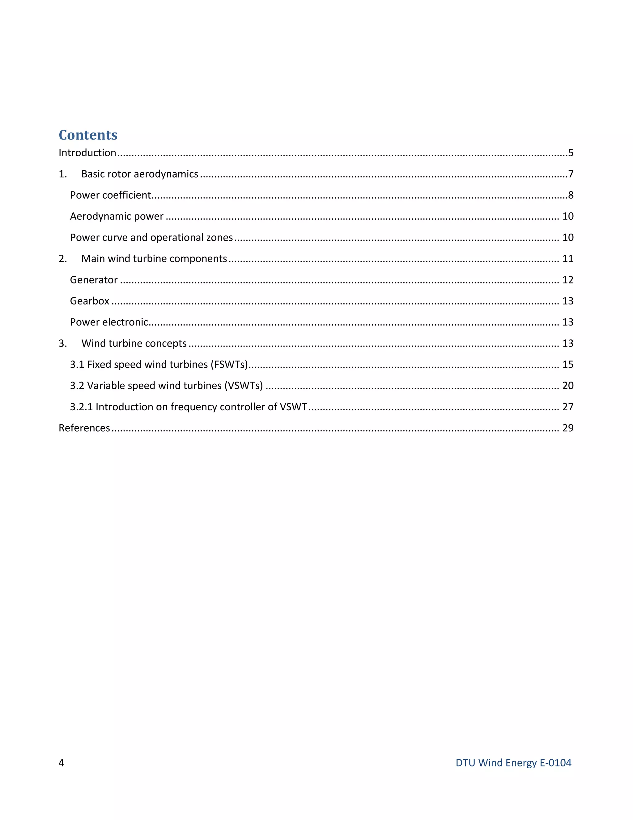 Contents
Introduction..............................................................................................................................................................5
1. Basic rotor aerodynamics.................................................................................................................................7
Power coefficient..................................................................................................................................................8
Aerodynamic power .......................................................................................................................................... 10
Power curve and operational zones.................................................................................................................. 10
2. Main wind turbine components.................................................................................................................... 11
Generator .......................................................................................................................................................... 12
Gearbox ............................................................................................................................................................. 13
Power electronic................................................................................................................................................ 13
3. Wind turbine concepts.................................................................................................................................. 13
3.1 Fixed speed wind turbines (FSWTs)............................................................................................................. 15
3.2 Variable speed wind turbines (VSWTs) ....................................................................................................... 20
3.2.1 Introduction on frequency controller of VSWT........................................................................................ 27
References............................................................................................................................................................. 29
4 DTU Wind Energy E-0104
 