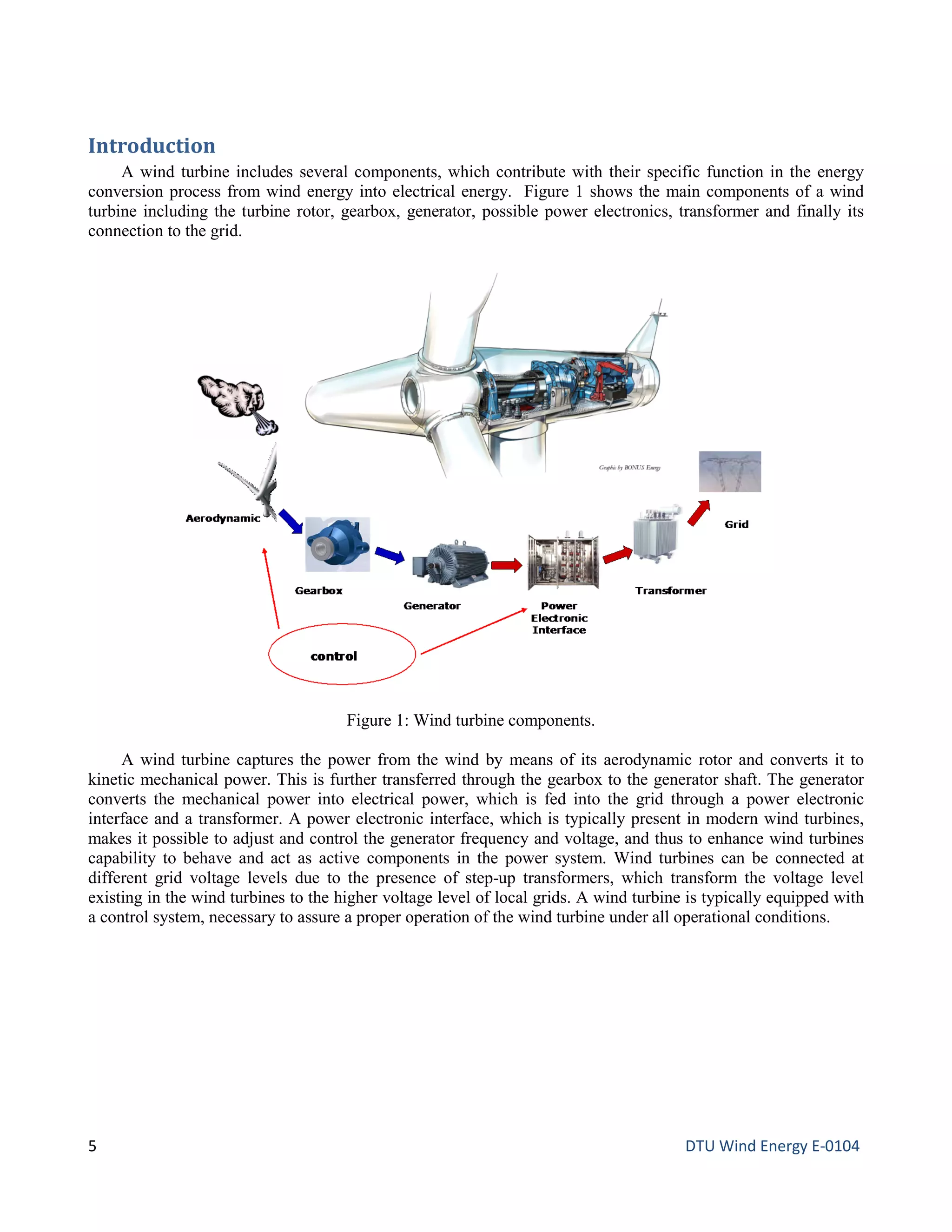 Introduction
A wind turbine includes several components, which contribute with their specific function in the energy
conversion process from wind energy into electrical energy. Figure 1 shows the main components of a wind
turbine including the turbine rotor, gearbox, generator, possible power electronics, transformer and finally its
connection to the grid.
A wind turbine captures the power from the wind by means of its aerodynamic rotor and converts it to
kinetic mechanical power. This is further transferred through the gearbox to the generator shaft. The generator
converts the mechanical power into electrical power, which is fed into the grid through a power electronic
interface and a transformer. A power electronic interface, which is typically present in modern wind turbines,
makes it possible to adjust and control the generator frequency and voltage, and thus to enhance wind turbines
capability to behave and act as active components in the power system. Wind turbines can be connected at
different grid voltage levels due to the presence of step-up transformers, which transform the voltage level
existing in the wind turbines to the higher voltage level of local grids. A wind turbine is typically equipped with
a control system, necessary to assure a proper operation of the wind turbine under all operational conditions.
Figure 1: Wind turbine components.
5 DTU Wind Energy E-0104
 