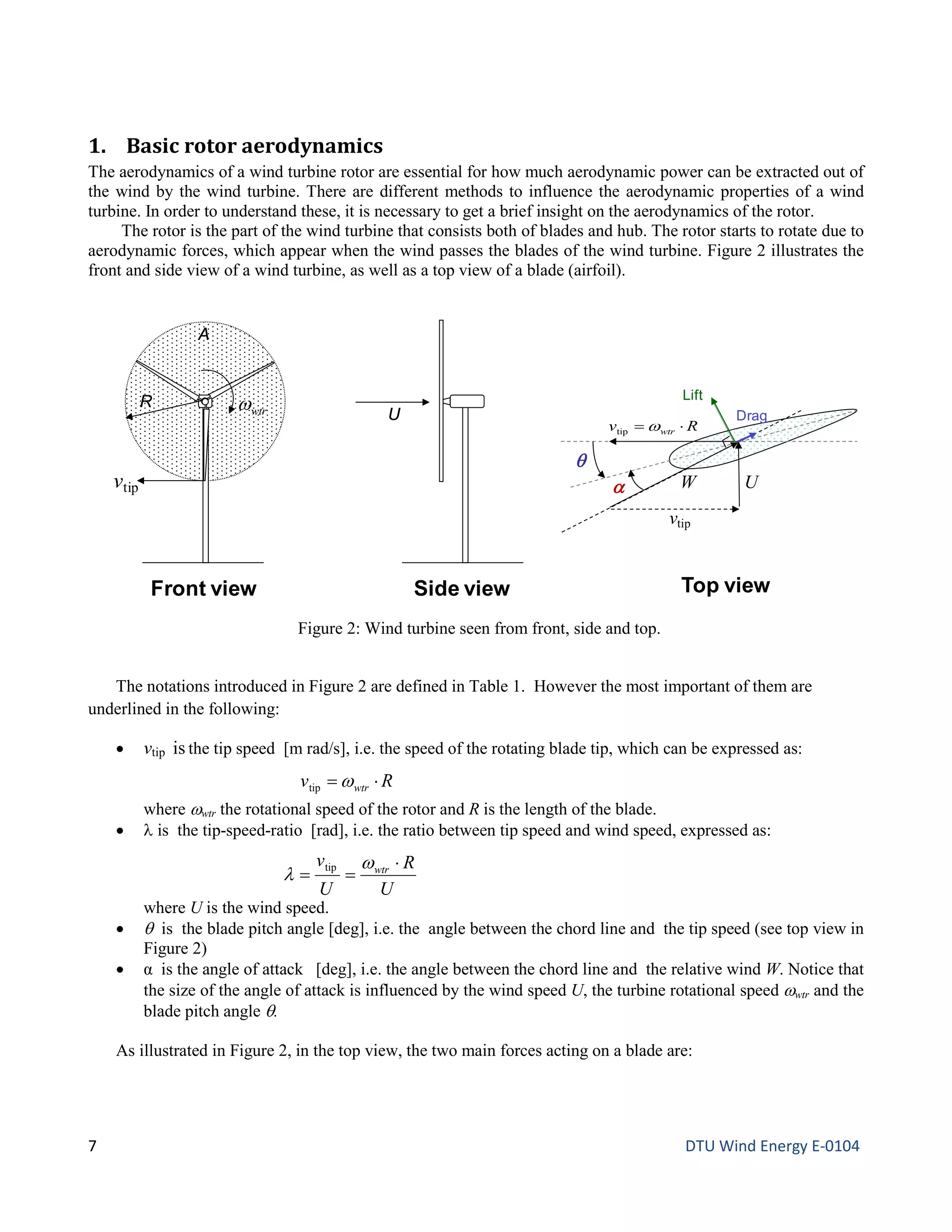 1. Basic rotor aerodynamics
The aerodynamics of a wind turbine rotor are essential for how much aerodynamic power can be extracted out of
the wind by the wind turbine. There are different methods to influence the aerodynamic properties of a wind
turbine. In order to understand these, it is necessary to get a brief insight on the aerodynamics of the rotor.
The rotor is the part of the wind turbine that consists both of blades and hub. The rotor starts to rotate due to
aerodynamic forces, which appear when the wind passes the blades of the wind turbine. Figure 2 illustrates the
front and side view of a wind turbine, as well as a top view of a blade (airfoil).
The notations introduced in Figure 2 are defined in Table 1. However the most important of them are
underlined in the following:
• vtip is the tip speed [m rad/s], i.e. the speed of the rotating blade tip, which can be expressed as:
where ωwtr the rotational speed of the rotor and R is the length of the blade.
• λ is the tip-speed-ratio [rad], i.e. the ratio between tip speed and wind speed, expressed as:
where U is the wind speed.
• θ is the blade pitch angle [deg], i.e. the angle between the chord line and the tip speed (see top view in
Figure 2)
• α is the angle of attack [deg], i.e. the angle between the chord line and the relative wind W. Notice that
the size of the angle of attack is influenced by the wind speed U, the turbine rotational speed ωwtr and the
blade pitch angle θ.
As illustrated in Figure 2, in the top view, the two main forces acting on a blade are:
Figure 2: Wind turbine seen from front, side and top.
A
vtip
U
Front view Side view
R
θ
U
Top view
α W
vtip
Rv wtr ⋅= ωtip
Lift
Dragwtrω
U
R
U
v wtr ⋅
==
ω
λ tip
Rv wtr ⋅= ωtip
7 DTU Wind Energy E-0104
 
