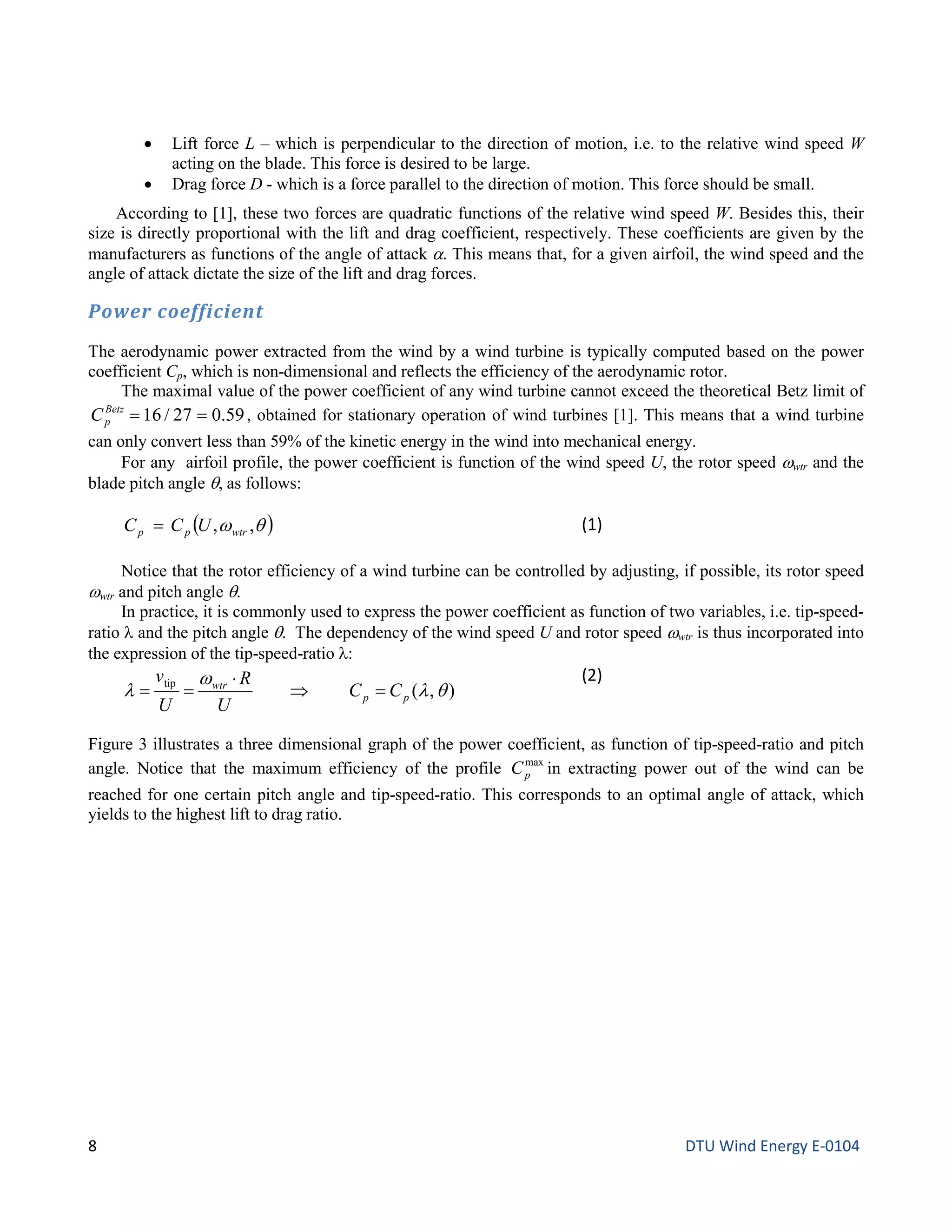 • Lift force L – which is perpendicular to the direction of motion, i.e. to the relative wind speed W
acting on the blade. This force is desired to be large.
• Drag force D - which is a force parallel to the direction of motion. This force should be small.
According to [1], these two forces are quadratic functions of the relative wind speed W. Besides this, their
size is directly proportional with the lift and drag coefficient, respectively. These coefficients are given by the
manufacturers as functions of the angle of attack α. This means that, for a given airfoil, the wind speed and the
angle of attack dictate the size of the lift and drag forces.
Power coefficient
The aerodynamic power extracted from the wind by a wind turbine is typically computed based on the power
coefficient Cp, which is non-dimensional and reflects the efficiency of the aerodynamic rotor.
The maximal value of the power coefficient of any wind turbine cannot exceed the theoretical Betz limit of
59.027/16 ==Betz
pC , obtained for stationary operation of wind turbines [1]. This means that a wind turbine
can only convert less than 59% of the kinetic energy in the wind into mechanical energy.
For any airfoil profile, the power coefficient is function of the wind speed U, the rotor speed ωwtr and the
blade pitch angle θ, as follows:
( )θω ,, ωtrpp UCC = (1)
Notice that the rotor efficiency of a wind turbine can be controlled by adjusting, if possible, its rotor speed
ωwtr and pitch angle θ.
In practice, it is commonly used to express the power coefficient as function of two variables, i.e. tip-speed-
ratio λ and the pitch angle θ. The dependency of the wind speed U and rotor speed ωwtr is thus incorporated into
the expression of the tip-speed-ratio λ:
),(
tip
θλ
ω
λ pp
ωtr
CC
U
R
U
v
=⇒
⋅
==
(2)
Figure 3 illustrates a three dimensional graph of the power coefficient, as function of tip-speed-ratio and pitch
angle. Notice that the maximum efficiency of the profile max
pC in extracting power out of the wind can be
reached for one certain pitch angle and tip-speed-ratio. This corresponds to an optimal angle of attack, which
yields to the highest lift to drag ratio.
8 DTU Wind Energy E-0104
 