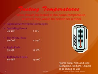 Tasting Temperatures
Wine should be tasted at the same temperature
   at which they would be served for a meal




                           •Some prefer high-acid reds
                           (Beaujolais, Barbera, Chianti)
                           to be chilled as well
 