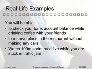 Real Life Examples You will be able: to check your bank account balance while drinking coffee with your friends to reserve place in the restaurant without making any calls  Watch 100m sprint race live while you are stuck in traffic jam  