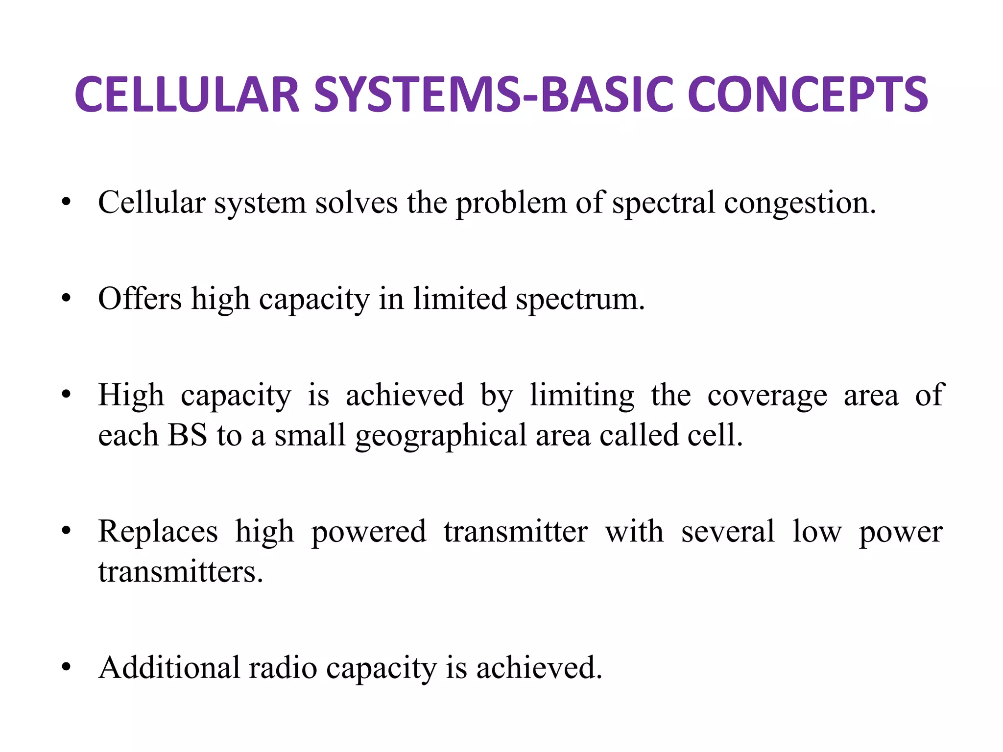 CELLULAR SYSTEMS-BASIC CONCEPTS
• Cellular system solves the problem of spectral congestion.
• Offers high capacity in limited spectrum.
• High capacity is achieved by limiting the coverage area of
each BS to a small geographical area called cell.
• Replaces high powered transmitter with several low power
transmitters.
• Additional radio capacity is achieved.
 