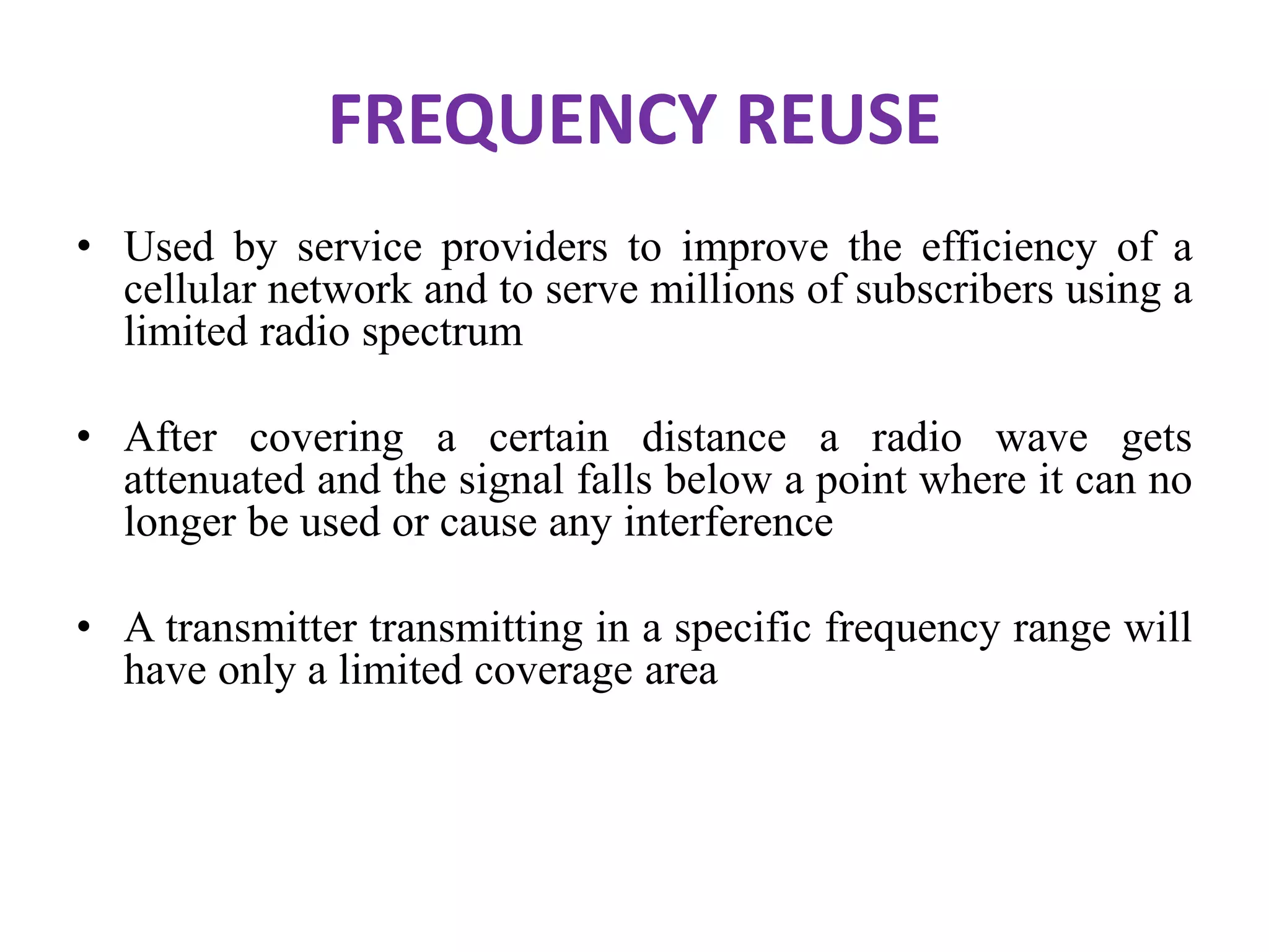 FREQUENCY REUSE
• Used by service providers to improve the efficiency of a
cellular network and to serve millions of subscribers using a
limited radio spectrum
• After covering a certain distance a radio wave gets
attenuated and the signal falls below a point where it can no
longer be used or cause any interference
• A transmitter transmitting in a specific frequency range will
have only a limited coverage area
 