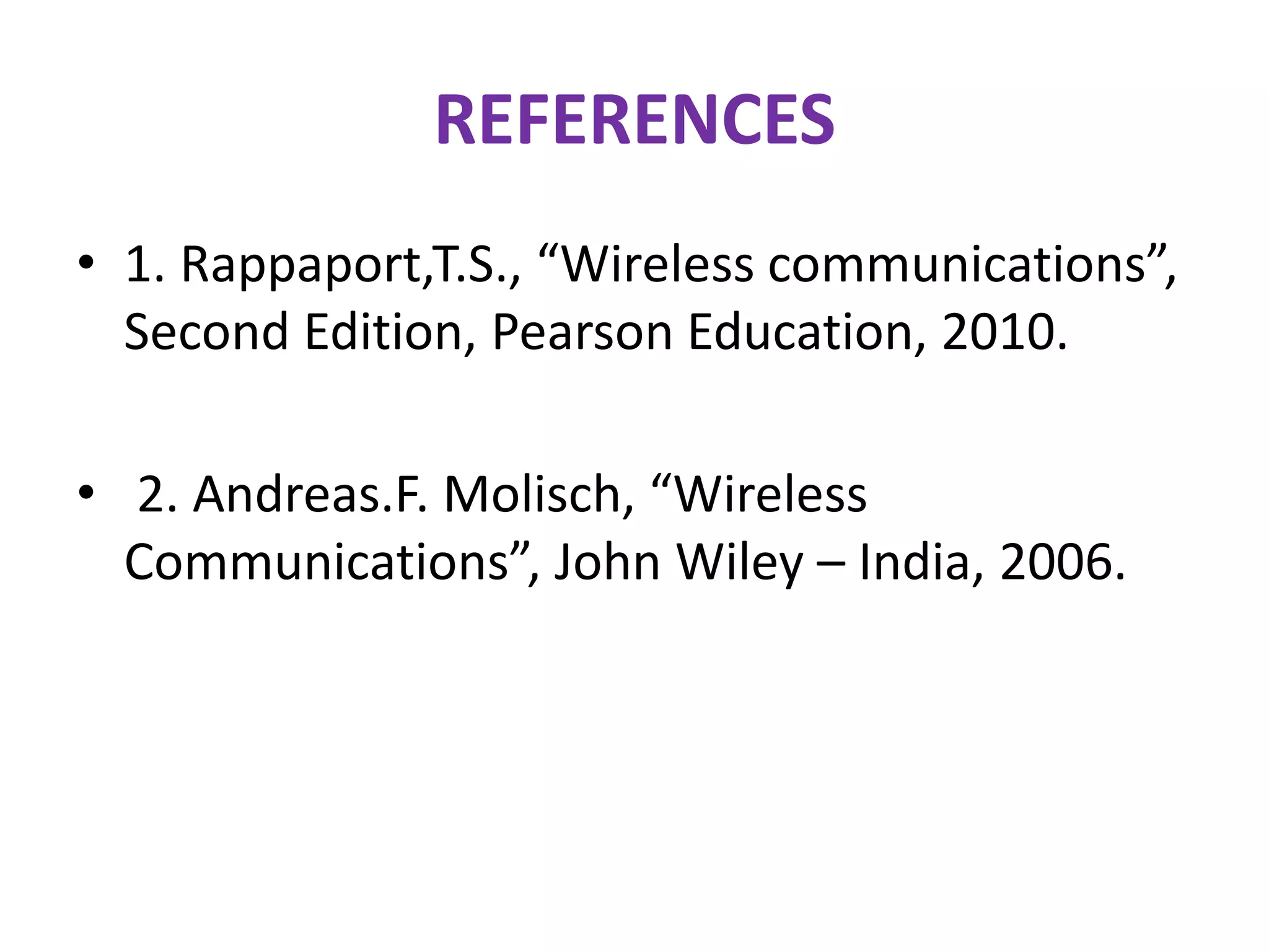 REFERENCES
• 1. Rappaport,T.S., “Wireless communications”,
Second Edition, Pearson Education, 2010.
• 2. Andreas.F. Molisch, “Wireless
Communications”, John Wiley – India, 2006.
 