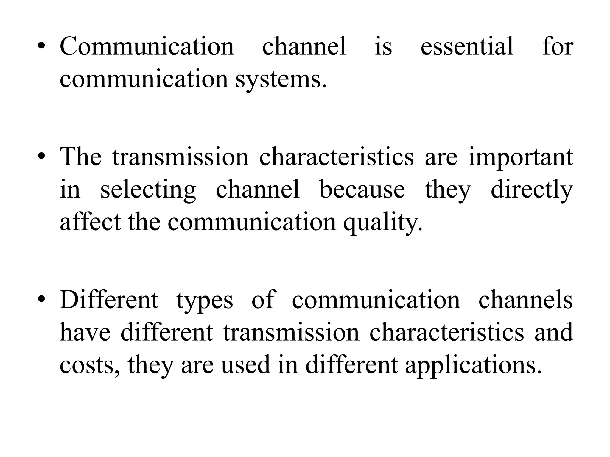• Communication channel is essential for
communication systems.
• The transmission characteristics are important
in selecting channel because they directly
affect the communication quality.
• Different types of communication channels
have different transmission characteristics and
costs, they are used in different applications.
 