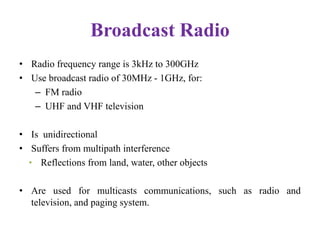 Broadcast Radio
• Radio frequency range is 3kHz to 300GHz
• Use broadcast radio of 30MHz - 1GHz, for:
– FM radio
– UHF and VHF television
• Is unidirectional
• Suffers from multipath interference
• Reflections from land, water, other objects
• Are used for multicasts communications, such as radio and
television, and paging system.
 