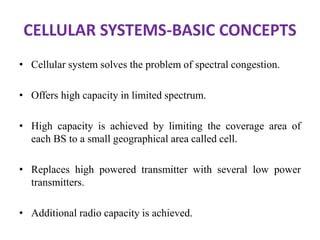 CELLULAR SYSTEMS-BASIC CONCEPTS
• Cellular system solves the problem of spectral congestion.
• Offers high capacity in limited spectrum.
• High capacity is achieved by limiting the coverage area of
each BS to a small geographical area called cell.
• Replaces high powered transmitter with several low power
transmitters.
• Additional radio capacity is achieved.
 