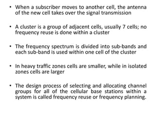 • When a subscriber moves to another cell, the antenna
of the new cell takes over the signal transmission
• A cluster is a group of adjacent cells, usually 7 cells; no
frequency reuse is done within a cluster
• The frequency spectrum is divided into sub-bands and
each sub-band is used within one cell of the cluster
• In heavy traffic zones cells are smaller, while in isolated
zones cells are larger
• The design process of selecting and allocating channel
groups for all of the cellular base stations within a
system is called frequency reuse or frequency planning.
 