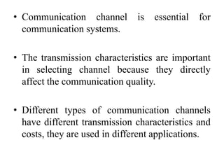 • Communication channel is essential for
communication systems.
• The transmission characteristics are important
in selecting channel because they directly
affect the communication quality.
• Different types of communication channels
have different transmission characteristics and
costs, they are used in different applications.
 