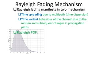 Rayleigh Fading Mechanism Rayleigh fading manifests in two mechanism Time spreading  due to multipath (time dispersion) Time variant  behaviour of the channel due to the motion and subsequent changes in propagation paths Rayleigh PDF: 