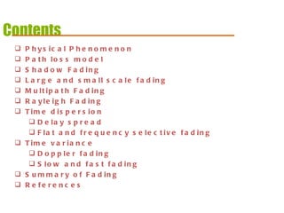 Contents Physical Phenomenon Path loss model Shadow Fading Large and small scale fading Multipath Fading Rayleigh Fading Time dispersion Delay spread Flat and frequency selective fading Time variance  Doppler fading Slow and fast fading Summary of Fading References 