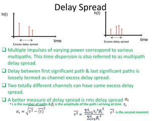 Delay Spread Multiple impulses of varying power correspond to various multipaths. This time dispersion is also referred to as multipath delay spread. Delay between first significant path & last significant paths is loosely termed as channel excess delay spread.  Two totally different channels can have same excess delay spread. A better measure of delay spread is rms delay spread  is the second moment L is the number of paths &  is the amplitude of the path i arriving at time  time h(t) Excess delay spread time h(t) Excess delay spread 