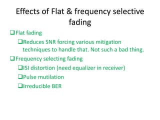 Effects of Flat & frequency selective fading Flat fading Reduces SNR forcing various mitigation techniques to handle that. Not such a bad thing.  Frequency selecting fading ISI distortion (need equalizer in receiver) Pulse mutilation Irreducible BER 
