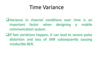 Time Variance Variance in channel conditions over time is an important factor when designing a mobile communication system.  If fast variations happen, it can lead to severe pulse distortion and loss of SNR subsequently causing irreducible BER. 