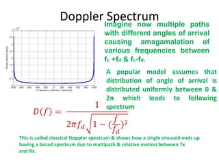 Doppler Spectrum This is called classical Doppler spectrum & shows how a single sinusoid ends up  having a broad spectrum due to multipath & relative motion between Tx and Rx. A popular model assumes that distribution of angle of arrival is distributed uniformly between 0 & 2 π  which leads to following spectrum Imagine now multiple paths with different angles of arrival causing amagamalation of various frequencies between f c  +f d  & f c -f d .  