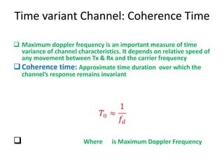 Time variant Channel: Coherence Time Maximum doppler frequency is an important measure of time variance of channel characteristics. It depends on relative speed of any movement between Tx & Rx and the carrier frequency Coherence time:  Approximate time duration  over which the channel’s response remains invariant Where  is Maximum Doppler Frequency 