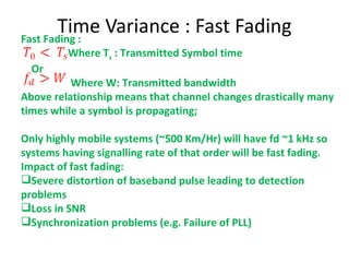 Time Variance : Fast Fading Fast Fading : Where T s  : Transmitted Symbol time Or  Where W: Transmitted bandwidth Above relationship means that channel changes drastically many times while a symbol is propagating; Only highly mobile systems (~500 Km/Hr) will have fd ~1 kHz so systems having signalling rate of that order will be fast fading. Impact of fast fading:  Severe distortion of baseband pulse leading to detection problems Loss in SNR Synchronization problems (e.g. Failure of PLL) 