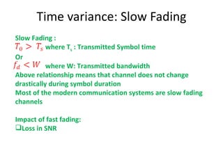 Time variance: Slow Fading Slow Fading : where T s  : Transmitted Symbol time Or  where W: Transmitted bandwidth Above relationship means that channel does not change drastically during symbol duration Most of the modern communication systems are slow fading channels Impact of fast fading:  Loss in SNR 