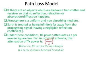 Path Loss Model If there are no objects which are between transmitter and receiver so that no reflection, refraction or absorption/diffraction happens. Atmosphere is a uniform and non absorbing medium. Earth is treated as being infinitely far away from the propagating signal (having a negligible reflection coefficient ). Under these conditions, RF power attenuates a s per inverse square law. For an isotropic antenna, this attenuation of Tx power is:  