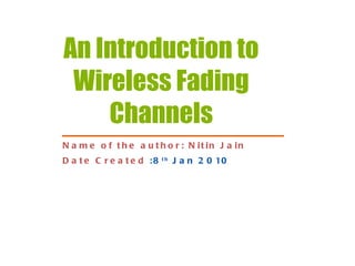 An Introduction to Wireless Fading Channels Name of the author: Nitin Jain Date Created   : 8 th  Jan 2010 