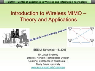 CEWIT - Center of Excellence in Wireless and Information Technology
Introduction to Wireless MIMO –
Theory and Applications
Dr. Jacob Sharony
Director, Network Technologies Division
Center of Excellence in Wireless & IT
Stony Brook University
www.ece.sunysb.edu/~jsharony
IEEE LI, November 15, 2006
Multipath is not enemy but ally
 