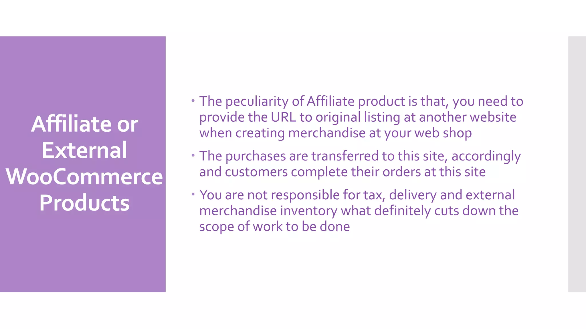 Affiliate or
External
WooCommerce
Products
 The peculiarity ofAffiliate product is that, you need to
provide the URL to original listing at another website
when creating merchandise at your web shop
 The purchases are transferred to this site, accordingly
and customers complete their orders at this site
 You are not responsible for tax, delivery and external
merchandise inventory what definitely cuts down the
scope of work to be done
 
