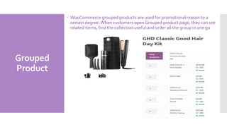 Grouped
Product
 WooCommerce grouped products are used for promotional reason to a
certain degree. When customers open Grouped product page, they can see
related items, find the collection useful and order all the group in one go
 