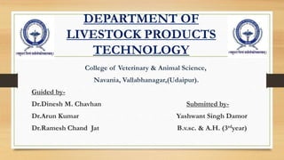 DEPARTMENT OF
LIVESTOCK PRODUCTS
TECHNOLOGY
College of Veterinary & Animal Science,
Navania, Vallabhanagar,(Udaipur).
Guided by-
Dr.Dinesh M. Chavhan Submitted by-
Dr.Arun Kumar Yashwant Singh Damor
Dr.Ramesh Chand Jat B.v.sc. & A.H. (3rdyear)
 