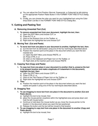 g) You can adjust the Font Position (Normal, Superscript, or Subscript) by left-clicking
           on the appropriate Position Radio Button in the FORMAT FONT AND STYLE Dialog
           Box.
        h) Finally, you can choose the color you want for your highlighted text using the Color
           Drop Down List Box in the FORMAT FONT AND STYLE Dialog Box.

V. Cutting and Pasting Text
  A. Removing Unwanted Text (Cut)
     1. To remove unwanted text from your document, highlight the text, then:
        a) Open the EDIT Menu and choose CUT, or
        b) Press ALT-X, or
        c) Click on the Scissors Icon on the Toolbar, or
        d) Right-click the highlighted text and choose CUT
  B. Moving Text (Cut and Paste)
     1. To move text from one place in your document to another, highlight the text, then:
        a) Cut the text from its old location using one of the four techniques described above
        b) Position the insertion point at the place in the document where you want the text
           inserted and
           (1) Open the EDIT Menu and choose PASTE, or
           (2) Press CTRL-V, or
           (3) Click on the Clipboard and Paper Icon on the Toolbar, or
           (4) Right-click at the insertion point and choose PASTE
  C. Copying Text (Copy and Paste)
     1. To copy text from one place in your document to another (that is, preserve the text
        in its present location and make a duplicate of it elsewhere in the document),
        highlight the text, then:
        a) Open the EDIT Menu and choose COPY, or
        b) Press CTRL-C, or
        c) Click on the Two Pieces of Paper Icon on the Toolbar, or
        d) Right-click the highlighted text and choose COPY
     2. Then
        a) Position the insertion point at the place in the document where you want the text
             copies and paste it using one of the four techniques described above.
  D. Dragging Text
     1. To use dragging to move text from one place in the document to another (Cut and
        Paste above),
        a) highlight the text to be moved, then
        b) place the mouse pointer anywhere within the highlighted area and press down and
           hold the left mouse button
        c) Continue to hold down the mouse button as you move the mouse pointer to the
           location in the document where you want the text positioned
        d) Release the button and the text will be moved to that location
     2. To use dragging to copy text from one place in the document to another (Copy and
        Paste above),
        a) highlight the text to be moved, then


                                           Page 7
 