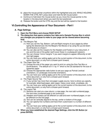 b) place the mouse pointer anywhere within the highlighted area and, WHILE HOLDING
           DOWN THE CTRL KEY, press down and hold the left mouse button
        c) Continue to hold down the mouse button as you move the mouse pointer to the
           location in the document where you want the text positioned
        d) Release the button and the CTRL key and the text will be copied to that location

VI. Controlling the Appearance of Your Document – Part I
  A. Page Settings
     1. Open the FILE Menu and choose PAGE SETUP
     2. The dialog box that opens contains four tabs and a Sample Preview Box in which
        any changes you propose to make to your page can be viewed before becoming
        final
        a) The Margins Tab
            (1) Here you set the Top, Bottom, Left and Right margins of your pages by either
                typing the desired size into the Margins Text Boxes or by using the up and down
                Scroll Buttons to chose it
            (2) You can also set the margins for the Headers and Footers in your document, if
                any and the size of the gutter (we’ll cover these in a subsequent session).
            (3) You can choose “mirror margins” if you want margins to appear differently on left
                and right pages
            (4) You can have your setting apply just to the current section of the document, to the
                entire document, or only from a chosen point forward.
        b) The Paper Size Tab
            (1) Choose the size of the paper you want to print on using the Size Text Box or
                Scroll Buttons. The default is 8 ½” by 11” which is the US standard for the size of
                typewriter paper
            (2) Choose the appropriate radio button to set your page as Portrait (vertical
                orientation), or Landscape (horizontal orientation).
            (3) You can have your setting apply just to the current section of the document, to the
                entire document, or only from a chosen point forward.
        c) The Paper Source Tab
            (1) If your printer has more than one paper supply source, here is where you specify,
                for example, letterhead paper, plain paper, heavy cover stock, envelopes, etc.
            (2) You can have your setting apply just to the current section of the document, to the
                entire document, or only from a chosen point forward.
        d) The Layout Tab
            (1) Sections can start at a new column, a new page, the next odd numbered page,
                the next even numbered page or be continuous
            (2) Headers and Footers can be different on odd and even numbered pages, or can
                be different on the first page
            (3) Text can be vertically aligned to the top, center or bottom of the page
            (4) You can specify line numbers and have them customized in a number of different
                ways.
            (5) You can have your setting apply just to the current section of the document, to the
                entire document, or only from a chosen point forward.
     3. When you have established the desired Page Settings, click the OK Button (or
        press ENTER).




                                            Page 8
 