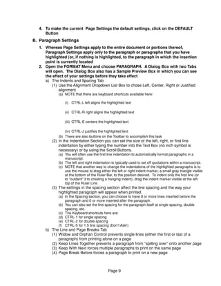4. To make the current Page Settings the default settings, click on the DEFAULT
     Button
B. Paragraph Settings
  1. Whereas Page Settings apply to the entire document or portions thereof,
     Paragraph Settings apply only to the paragraph or paragraphs that you have
     highlighted (or, if nothing is highlighted, to the paragraph in which the insertion
     point is currently located
  2. Open the FORMAT Menu and choose PARAGRAPH. A Dialog Box with two Tabs
     will open. The Dialog Box also has a Sample Preview Box in which you can see
     the effect of your settings before they take effect
     a) The Indents and Spacing Tab
         (1) Use the Alignment Dropdown List Box to chose Left, Center, Right or Justified
             alignment
            (a) NOTE that there are keyboard shortcuts available here:

                (i) CTRL-L left aligns the highlighted text

                (ii) CTRL-R right aligns the highlighted text

                (iii) CTRL-E centers the highlighted text

                (iv) CTRL-J justifies the highlighted text
            (b) There are also buttons on the Toolbar to accomplish this task
         (2) In the Indentation Section you can set the size of the left, right, or first line
             indentation by either typing the number into the Text Box (no inch symbol is
             necessary) or by using the Scroll Buttons.
            (a) You will often use the first line indentation to automatically format paragraphs in a
                manuscript.
            (b) The left and right indentation is typically used to set off quotations within a manuscript.
            (c) NOTE that another way to change the indentations of the highlighted paragraphs is to
                use the mouse to drag either the left or right indent marker, a small gray triangle visible
                at the bottom of the Ruler Bar, to the position desired. To indent only the first line (or
                to “outdent” it to creating a hanging indent), drag the indent marker visible at the left
                top of the Ruler Line
         (3) The settings in the spacing section affect the line spacing and the way your
             highlighted paragraph will appear when printed.
            (a) In the Spacing section, you can choose to have 0 or more lines inserted before the
                paragraph and 0 or more inserted after the paragraph.
            (b) You can also set the line spacing for the paragraph itself at single spacing, double
                spacing, etc.
            (c) The Keyboard shortcuts here are:
            (d) CTRL-1 for single spacing
            (e) CTRL-2 for double spacing
            (f) CTRL-5 for 1.5 line spacing (Don’t Ask!)
     b) The Line and Page Breaks Tab
        (1) Widow and Orphan Control prevents single lines (either the first or last of a
            paragraph) from printing alone on a page
        (2) Keep Lines Together prevents a paragraph from “spilling over” onto another page
        (3) Keep With Next forces multiple paragraphs to print on the same page
        (4) Page Break Before forces a paragraph to print on a new page



                                            Page 9
 